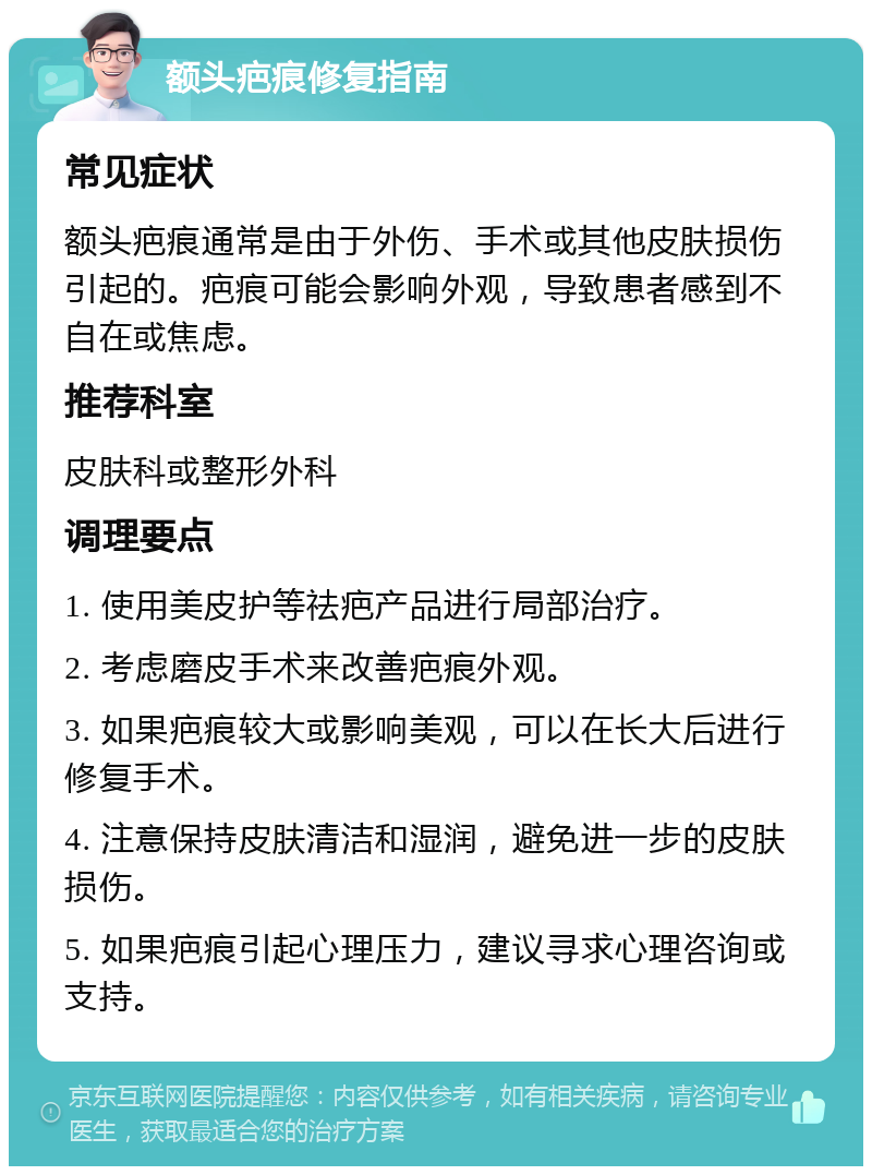 额头疤痕修复指南 常见症状 额头疤痕通常是由于外伤、手术或其他皮肤损伤引起的。疤痕可能会影响外观，导致患者感到不自在或焦虑。 推荐科室 皮肤科或整形外科 调理要点 1. 使用美皮护等祛疤产品进行局部治疗。 2. 考虑磨皮手术来改善疤痕外观。 3. 如果疤痕较大或影响美观，可以在长大后进行修复手术。 4. 注意保持皮肤清洁和湿润，避免进一步的皮肤损伤。 5. 如果疤痕引起心理压力，建议寻求心理咨询或支持。