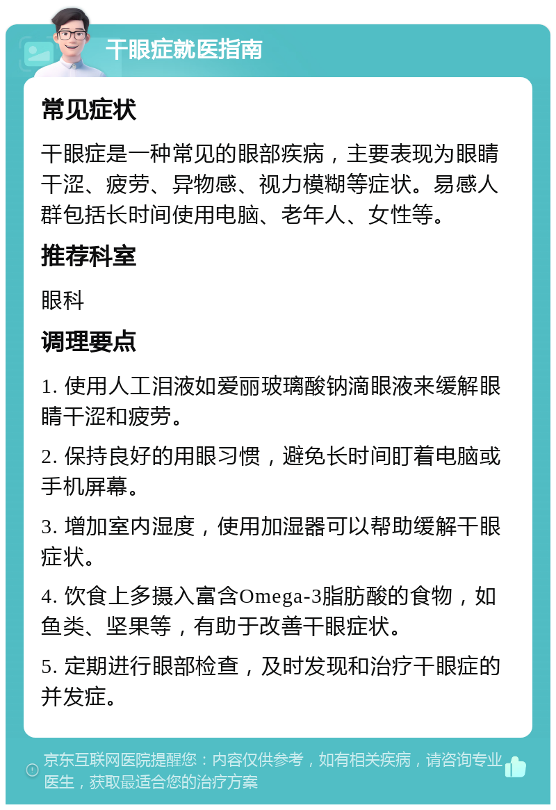 干眼症就医指南 常见症状 干眼症是一种常见的眼部疾病，主要表现为眼睛干涩、疲劳、异物感、视力模糊等症状。易感人群包括长时间使用电脑、老年人、女性等。 推荐科室 眼科 调理要点 1. 使用人工泪液如爱丽玻璃酸钠滴眼液来缓解眼睛干涩和疲劳。 2. 保持良好的用眼习惯，避免长时间盯着电脑或手机屏幕。 3. 增加室内湿度，使用加湿器可以帮助缓解干眼症状。 4. 饮食上多摄入富含Omega-3脂肪酸的食物，如鱼类、坚果等，有助于改善干眼症状。 5. 定期进行眼部检查，及时发现和治疗干眼症的并发症。