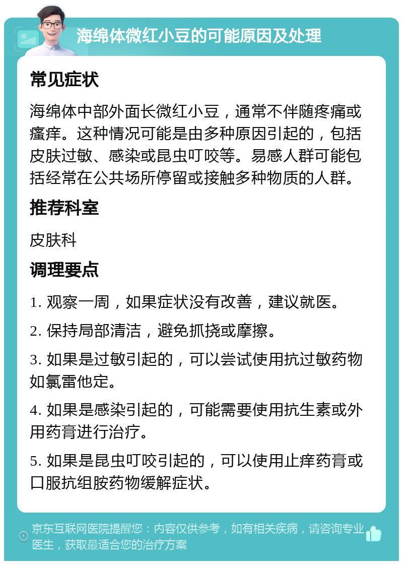 海绵体微红小豆的可能原因及处理 常见症状 海绵体中部外面长微红小豆，通常不伴随疼痛或瘙痒。这种情况可能是由多种原因引起的，包括皮肤过敏、感染或昆虫叮咬等。易感人群可能包括经常在公共场所停留或接触多种物质的人群。 推荐科室 皮肤科 调理要点 1. 观察一周，如果症状没有改善，建议就医。 2. 保持局部清洁，避免抓挠或摩擦。 3. 如果是过敏引起的，可以尝试使用抗过敏药物如氯雷他定。 4. 如果是感染引起的，可能需要使用抗生素或外用药膏进行治疗。 5. 如果是昆虫叮咬引起的，可以使用止痒药膏或口服抗组胺药物缓解症状。