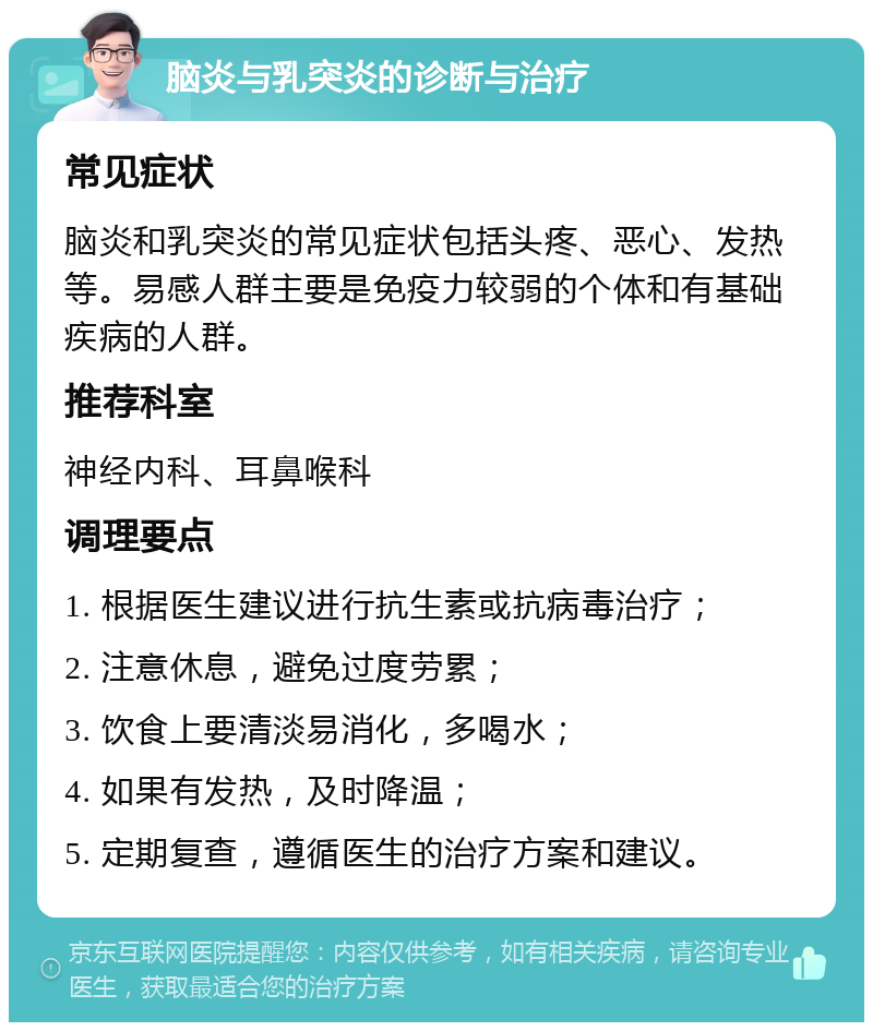 脑炎与乳突炎的诊断与治疗 常见症状 脑炎和乳突炎的常见症状包括头疼、恶心、发热等。易感人群主要是免疫力较弱的个体和有基础疾病的人群。 推荐科室 神经内科、耳鼻喉科 调理要点 1. 根据医生建议进行抗生素或抗病毒治疗； 2. 注意休息，避免过度劳累； 3. 饮食上要清淡易消化，多喝水； 4. 如果有发热，及时降温； 5. 定期复查，遵循医生的治疗方案和建议。