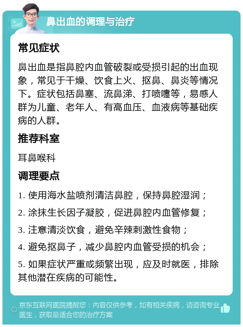 鼻出血的调理与治疗 常见症状 鼻出血是指鼻腔内血管破裂或受损引起的出血现象，常见于干燥、饮食上火、抠鼻、鼻炎等情况下。症状包括鼻塞、流鼻涕、打喷嚏等，易感人群为儿童、老年人、有高血压、血液病等基础疾病的人群。 推荐科室 耳鼻喉科 调理要点 1. 使用海水盐喷剂清洁鼻腔，保持鼻腔湿润； 2. 涂抹生长因子凝胶，促进鼻腔内血管修复； 3. 注意清淡饮食，避免辛辣刺激性食物； 4. 避免抠鼻子，减少鼻腔内血管受损的机会； 5. 如果症状严重或频繁出现，应及时就医，排除其他潜在疾病的可能性。