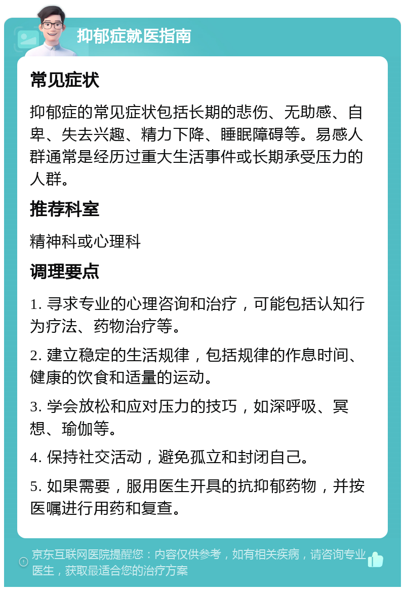 抑郁症就医指南 常见症状 抑郁症的常见症状包括长期的悲伤、无助感、自卑、失去兴趣、精力下降、睡眠障碍等。易感人群通常是经历过重大生活事件或长期承受压力的人群。 推荐科室 精神科或心理科 调理要点 1. 寻求专业的心理咨询和治疗，可能包括认知行为疗法、药物治疗等。 2. 建立稳定的生活规律，包括规律的作息时间、健康的饮食和适量的运动。 3. 学会放松和应对压力的技巧，如深呼吸、冥想、瑜伽等。 4. 保持社交活动，避免孤立和封闭自己。 5. 如果需要，服用医生开具的抗抑郁药物，并按医嘱进行用药和复查。