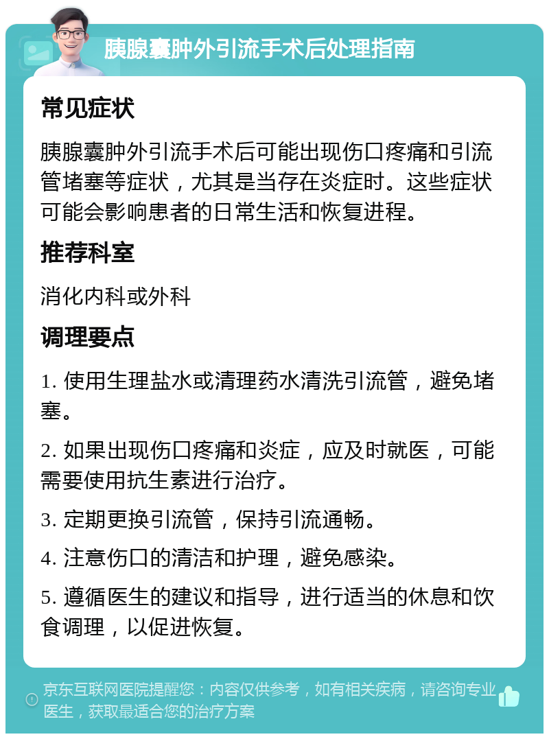 胰腺囊肿外引流手术后处理指南 常见症状 胰腺囊肿外引流手术后可能出现伤口疼痛和引流管堵塞等症状，尤其是当存在炎症时。这些症状可能会影响患者的日常生活和恢复进程。 推荐科室 消化内科或外科 调理要点 1. 使用生理盐水或清理药水清洗引流管，避免堵塞。 2. 如果出现伤口疼痛和炎症，应及时就医，可能需要使用抗生素进行治疗。 3. 定期更换引流管，保持引流通畅。 4. 注意伤口的清洁和护理，避免感染。 5. 遵循医生的建议和指导，进行适当的休息和饮食调理，以促进恢复。