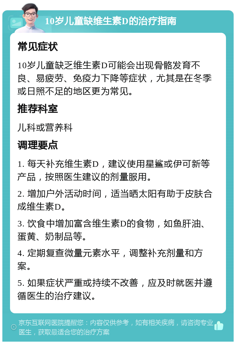 10岁儿童缺维生素D的治疗指南 常见症状 10岁儿童缺乏维生素D可能会出现骨骼发育不良、易疲劳、免疫力下降等症状，尤其是在冬季或日照不足的地区更为常见。 推荐科室 儿科或营养科 调理要点 1. 每天补充维生素D，建议使用星鲨或伊可新等产品，按照医生建议的剂量服用。 2. 增加户外活动时间，适当晒太阳有助于皮肤合成维生素D。 3. 饮食中增加富含维生素D的食物，如鱼肝油、蛋黄、奶制品等。 4. 定期复查微量元素水平，调整补充剂量和方案。 5. 如果症状严重或持续不改善，应及时就医并遵循医生的治疗建议。