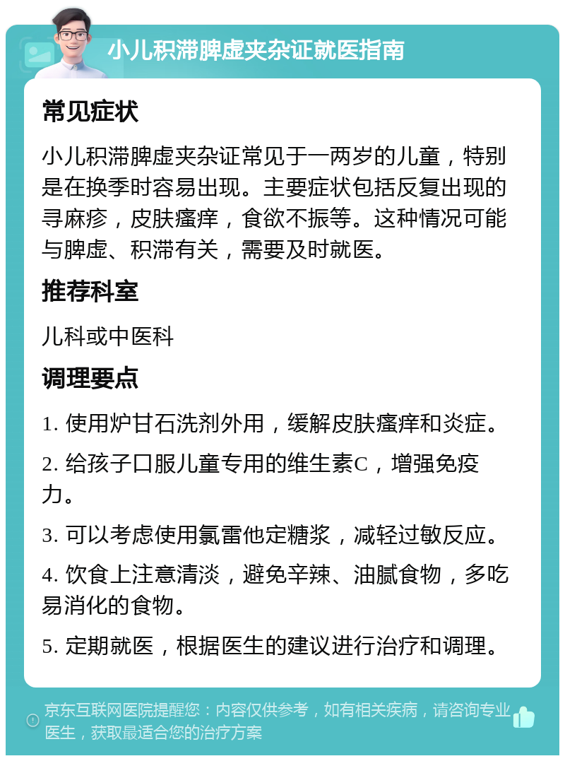 小儿积滞脾虚夹杂证就医指南 常见症状 小儿积滞脾虚夹杂证常见于一两岁的儿童，特别是在换季时容易出现。主要症状包括反复出现的寻麻疹，皮肤瘙痒，食欲不振等。这种情况可能与脾虚、积滞有关，需要及时就医。 推荐科室 儿科或中医科 调理要点 1. 使用炉甘石洗剂外用，缓解皮肤瘙痒和炎症。 2. 给孩子口服儿童专用的维生素C，增强免疫力。 3. 可以考虑使用氯雷他定糖浆，减轻过敏反应。 4. 饮食上注意清淡，避免辛辣、油腻食物，多吃易消化的食物。 5. 定期就医，根据医生的建议进行治疗和调理。