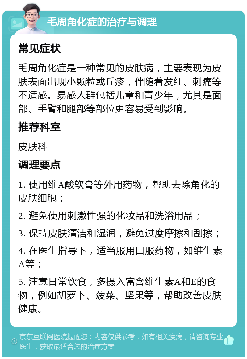 毛周角化症的治疗与调理 常见症状 毛周角化症是一种常见的皮肤病，主要表现为皮肤表面出现小颗粒或丘疹，伴随着发红、刺痛等不适感。易感人群包括儿童和青少年，尤其是面部、手臂和腿部等部位更容易受到影响。 推荐科室 皮肤科 调理要点 1. 使用维A酸软膏等外用药物，帮助去除角化的皮肤细胞； 2. 避免使用刺激性强的化妆品和洗浴用品； 3. 保持皮肤清洁和湿润，避免过度摩擦和刮擦； 4. 在医生指导下，适当服用口服药物，如维生素A等； 5. 注意日常饮食，多摄入富含维生素A和E的食物，例如胡萝卜、菠菜、坚果等，帮助改善皮肤健康。