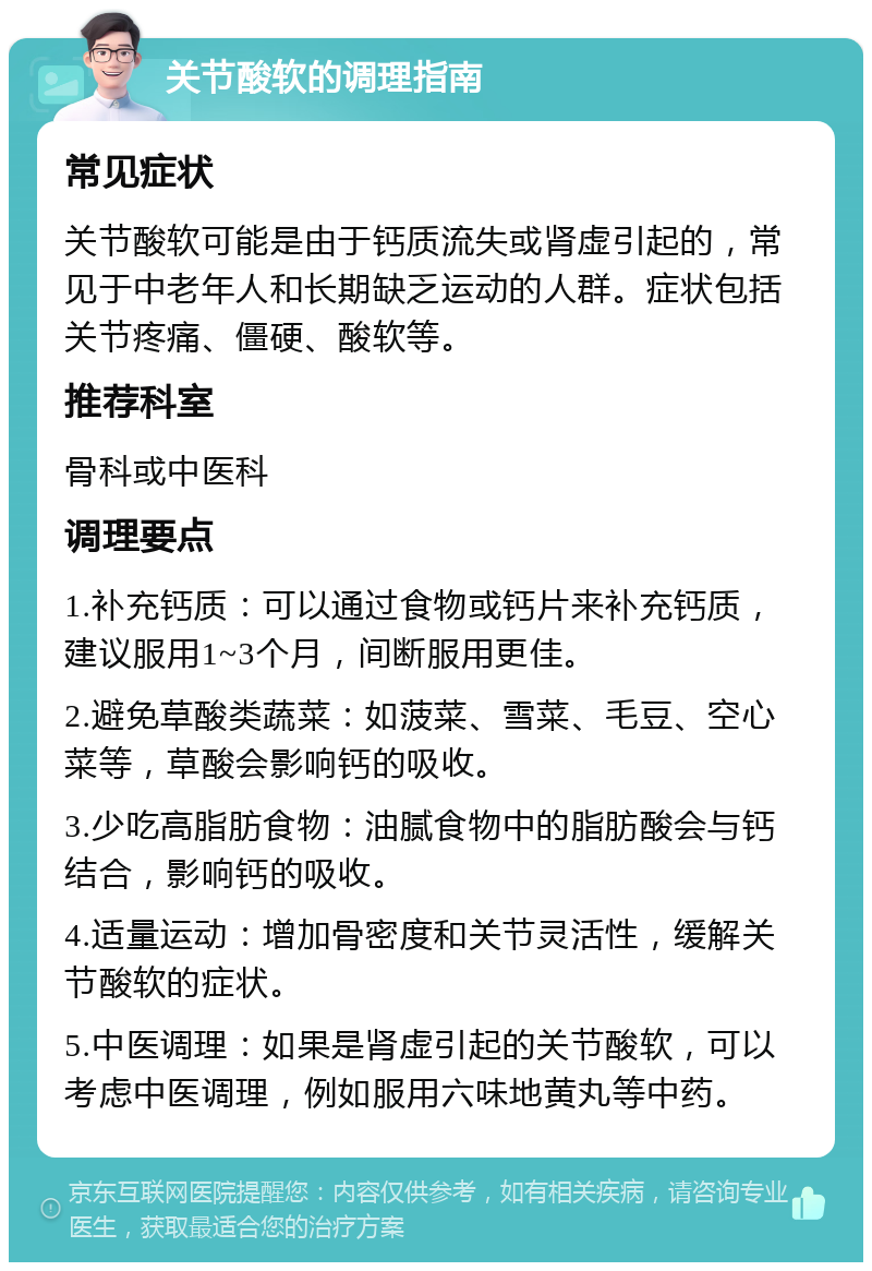 关节酸软的调理指南 常见症状 关节酸软可能是由于钙质流失或肾虚引起的，常见于中老年人和长期缺乏运动的人群。症状包括关节疼痛、僵硬、酸软等。 推荐科室 骨科或中医科 调理要点 1.补充钙质：可以通过食物或钙片来补充钙质，建议服用1~3个月，间断服用更佳。 2.避免草酸类蔬菜：如菠菜、雪菜、毛豆、空心菜等，草酸会影响钙的吸收。 3.少吃高脂肪食物：油腻食物中的脂肪酸会与钙结合，影响钙的吸收。 4.适量运动：增加骨密度和关节灵活性，缓解关节酸软的症状。 5.中医调理：如果是肾虚引起的关节酸软，可以考虑中医调理，例如服用六味地黄丸等中药。