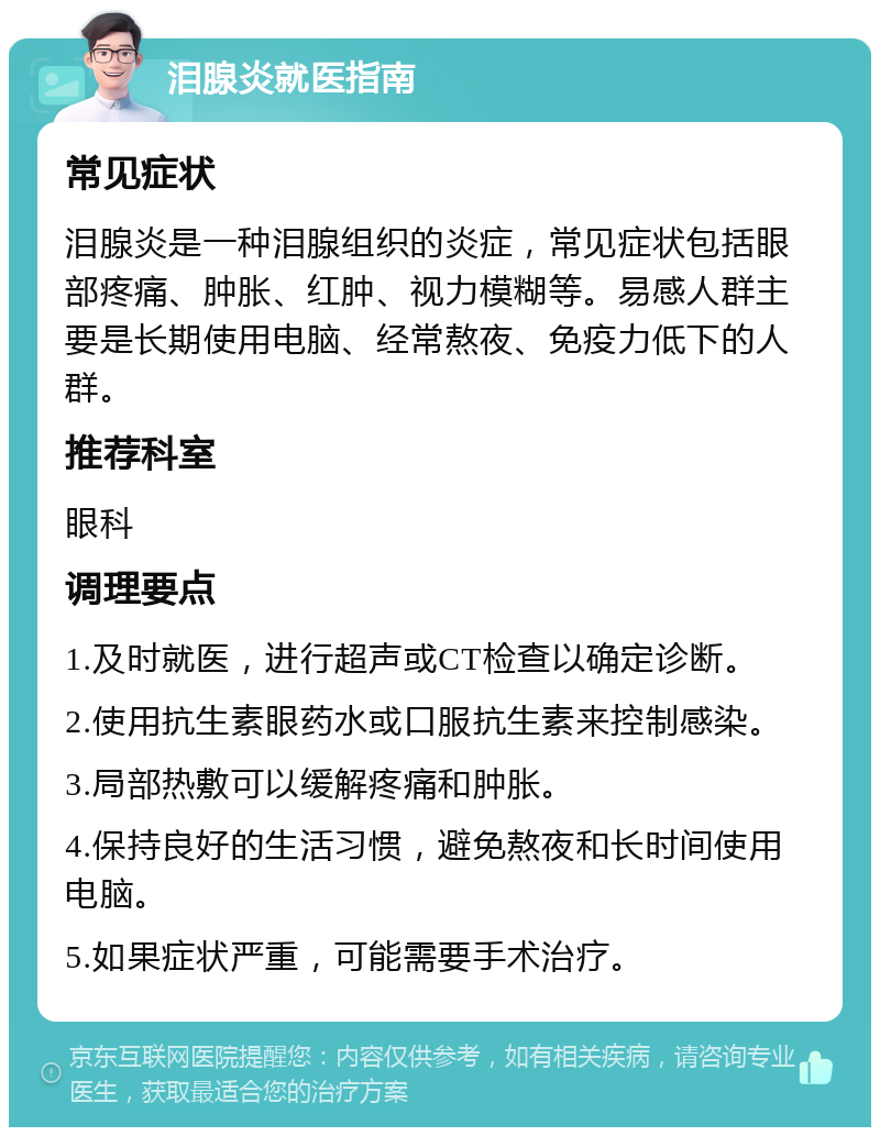 泪腺炎就医指南 常见症状 泪腺炎是一种泪腺组织的炎症，常见症状包括眼部疼痛、肿胀、红肿、视力模糊等。易感人群主要是长期使用电脑、经常熬夜、免疫力低下的人群。 推荐科室 眼科 调理要点 1.及时就医，进行超声或CT检查以确定诊断。 2.使用抗生素眼药水或口服抗生素来控制感染。 3.局部热敷可以缓解疼痛和肿胀。 4.保持良好的生活习惯，避免熬夜和长时间使用电脑。 5.如果症状严重，可能需要手术治疗。