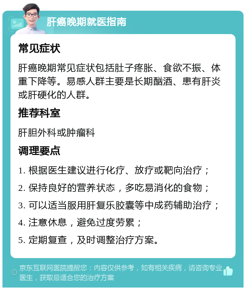 肝癌晚期就医指南 常见症状 肝癌晚期常见症状包括肚子疼胀、食欲不振、体重下降等。易感人群主要是长期酗酒、患有肝炎或肝硬化的人群。 推荐科室 肝胆外科或肿瘤科 调理要点 1. 根据医生建议进行化疗、放疗或靶向治疗； 2. 保持良好的营养状态，多吃易消化的食物； 3. 可以适当服用肝复乐胶囊等中成药辅助治疗； 4. 注意休息，避免过度劳累； 5. 定期复查，及时调整治疗方案。