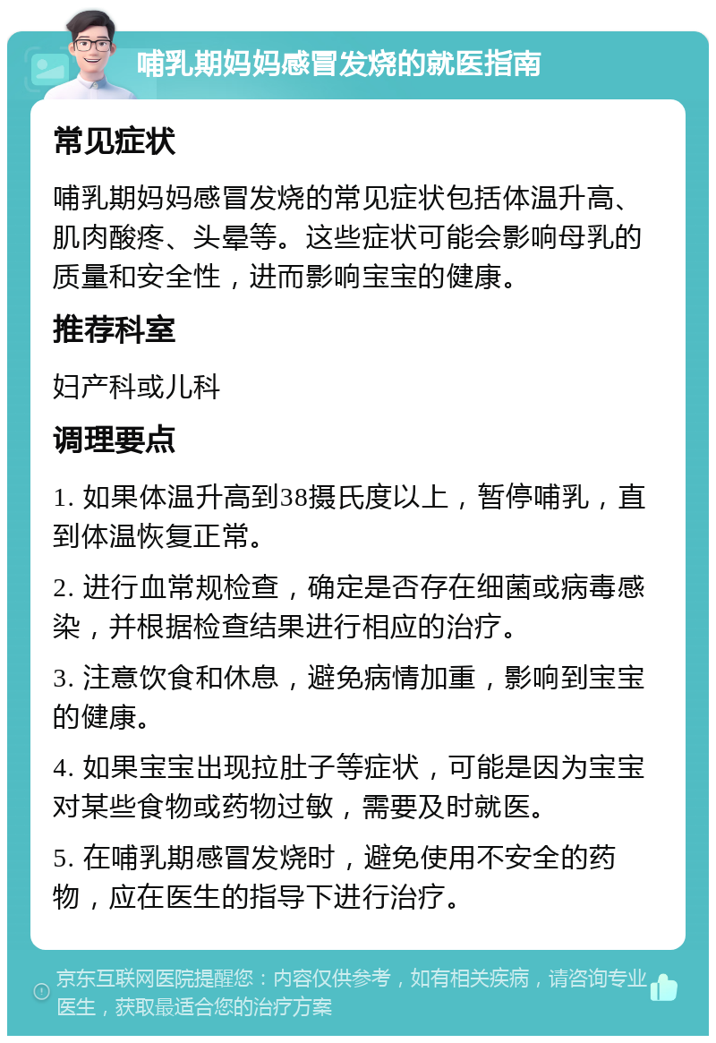 哺乳期妈妈感冒发烧的就医指南 常见症状 哺乳期妈妈感冒发烧的常见症状包括体温升高、肌肉酸疼、头晕等。这些症状可能会影响母乳的质量和安全性，进而影响宝宝的健康。 推荐科室 妇产科或儿科 调理要点 1. 如果体温升高到38摄氏度以上，暂停哺乳，直到体温恢复正常。 2. 进行血常规检查，确定是否存在细菌或病毒感染，并根据检查结果进行相应的治疗。 3. 注意饮食和休息，避免病情加重，影响到宝宝的健康。 4. 如果宝宝出现拉肚子等症状，可能是因为宝宝对某些食物或药物过敏，需要及时就医。 5. 在哺乳期感冒发烧时，避免使用不安全的药物，应在医生的指导下进行治疗。