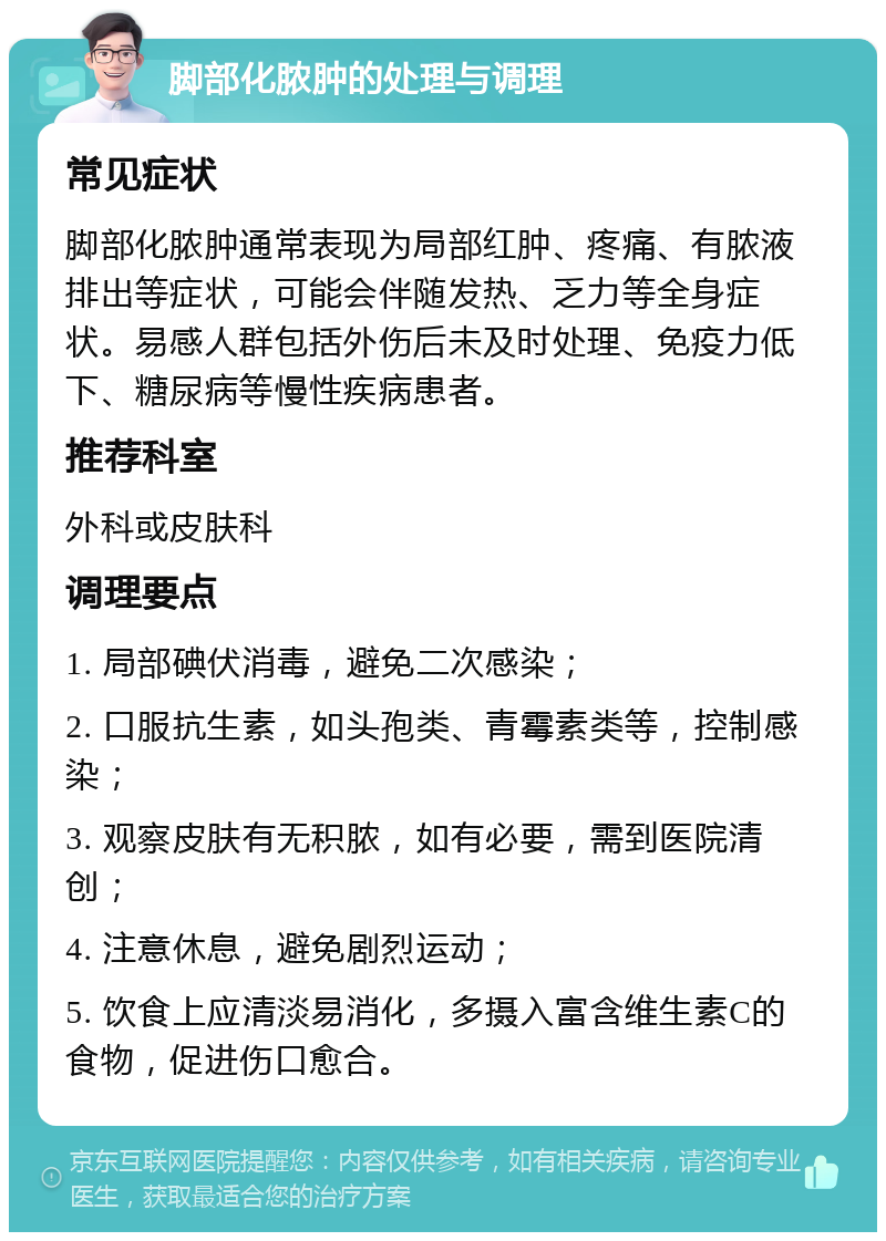 脚部化脓肿的处理与调理 常见症状 脚部化脓肿通常表现为局部红肿、疼痛、有脓液排出等症状，可能会伴随发热、乏力等全身症状。易感人群包括外伤后未及时处理、免疫力低下、糖尿病等慢性疾病患者。 推荐科室 外科或皮肤科 调理要点 1. 局部碘伏消毒，避免二次感染； 2. 口服抗生素，如头孢类、青霉素类等，控制感染； 3. 观察皮肤有无积脓，如有必要，需到医院清创； 4. 注意休息，避免剧烈运动； 5. 饮食上应清淡易消化，多摄入富含维生素C的食物，促进伤口愈合。