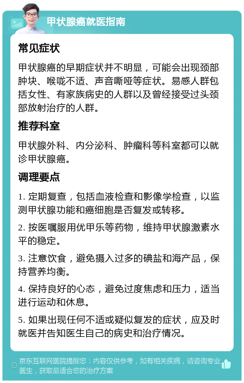 甲状腺癌就医指南 常见症状 甲状腺癌的早期症状并不明显，可能会出现颈部肿块、喉咙不适、声音嘶哑等症状。易感人群包括女性、有家族病史的人群以及曾经接受过头颈部放射治疗的人群。 推荐科室 甲状腺外科、内分泌科、肿瘤科等科室都可以就诊甲状腺癌。 调理要点 1. 定期复查，包括血液检查和影像学检查，以监测甲状腺功能和癌细胞是否复发或转移。 2. 按医嘱服用优甲乐等药物，维持甲状腺激素水平的稳定。 3. 注意饮食，避免摄入过多的碘盐和海产品，保持营养均衡。 4. 保持良好的心态，避免过度焦虑和压力，适当进行运动和休息。 5. 如果出现任何不适或疑似复发的症状，应及时就医并告知医生自己的病史和治疗情况。