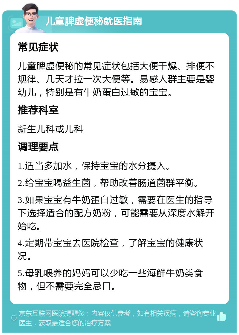 儿童脾虚便秘就医指南 常见症状 儿童脾虚便秘的常见症状包括大便干燥、排便不规律、几天才拉一次大便等。易感人群主要是婴幼儿，特别是有牛奶蛋白过敏的宝宝。 推荐科室 新生儿科或儿科 调理要点 1.适当多加水，保持宝宝的水分摄入。 2.给宝宝喝益生菌，帮助改善肠道菌群平衡。 3.如果宝宝有牛奶蛋白过敏，需要在医生的指导下选择适合的配方奶粉，可能需要从深度水解开始吃。 4.定期带宝宝去医院检查，了解宝宝的健康状况。 5.母乳喂养的妈妈可以少吃一些海鲜牛奶类食物，但不需要完全忌口。