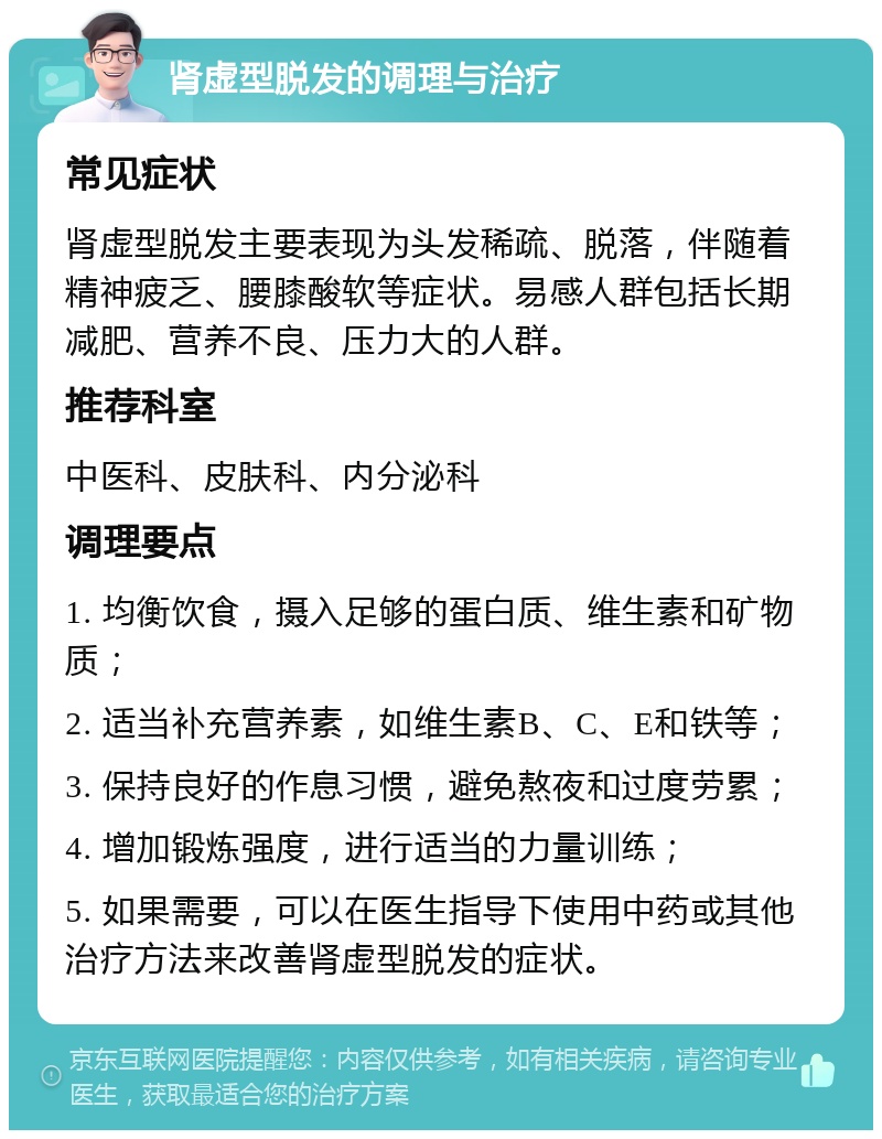 肾虚型脱发的调理与治疗 常见症状 肾虚型脱发主要表现为头发稀疏、脱落，伴随着精神疲乏、腰膝酸软等症状。易感人群包括长期减肥、营养不良、压力大的人群。 推荐科室 中医科、皮肤科、内分泌科 调理要点 1. 均衡饮食，摄入足够的蛋白质、维生素和矿物质； 2. 适当补充营养素，如维生素B、C、E和铁等； 3. 保持良好的作息习惯，避免熬夜和过度劳累； 4. 增加锻炼强度，进行适当的力量训练； 5. 如果需要，可以在医生指导下使用中药或其他治疗方法来改善肾虚型脱发的症状。