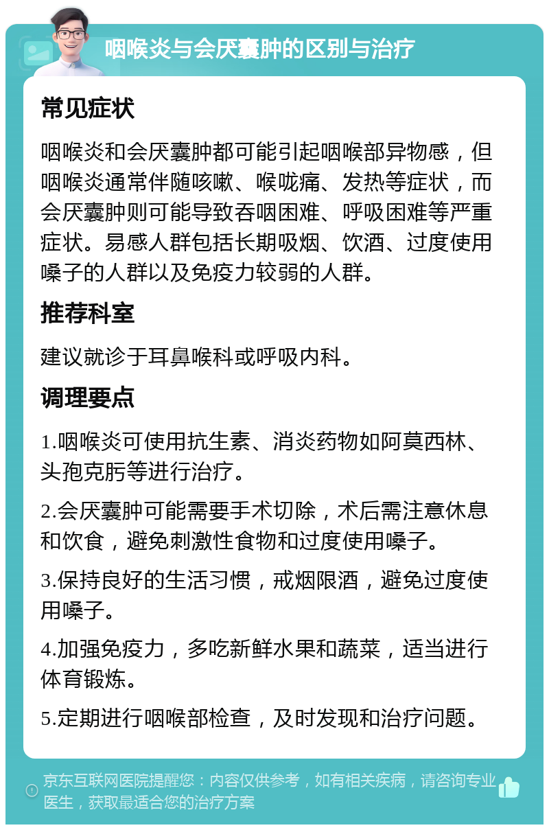 咽喉炎与会厌囊肿的区别与治疗 常见症状 咽喉炎和会厌囊肿都可能引起咽喉部异物感，但咽喉炎通常伴随咳嗽、喉咙痛、发热等症状，而会厌囊肿则可能导致吞咽困难、呼吸困难等严重症状。易感人群包括长期吸烟、饮酒、过度使用嗓子的人群以及免疫力较弱的人群。 推荐科室 建议就诊于耳鼻喉科或呼吸内科。 调理要点 1.咽喉炎可使用抗生素、消炎药物如阿莫西林、头孢克肟等进行治疗。 2.会厌囊肿可能需要手术切除，术后需注意休息和饮食，避免刺激性食物和过度使用嗓子。 3.保持良好的生活习惯，戒烟限酒，避免过度使用嗓子。 4.加强免疫力，多吃新鲜水果和蔬菜，适当进行体育锻炼。 5.定期进行咽喉部检查，及时发现和治疗问题。