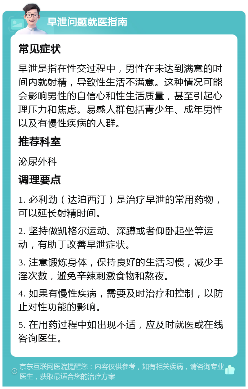 早泄问题就医指南 常见症状 早泄是指在性交过程中，男性在未达到满意的时间内就射精，导致性生活不满意。这种情况可能会影响男性的自信心和性生活质量，甚至引起心理压力和焦虑。易感人群包括青少年、成年男性以及有慢性疾病的人群。 推荐科室 泌尿外科 调理要点 1. 必利劲（达泊西汀）是治疗早泄的常用药物，可以延长射精时间。 2. 坚持做凯格尔运动、深蹲或者仰卧起坐等运动，有助于改善早泄症状。 3. 注意锻炼身体，保持良好的生活习惯，减少手淫次数，避免辛辣刺激食物和熬夜。 4. 如果有慢性疾病，需要及时治疗和控制，以防止对性功能的影响。 5. 在用药过程中如出现不适，应及时就医或在线咨询医生。