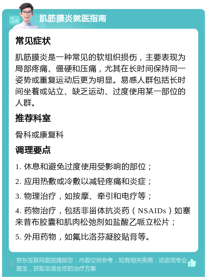 肌筋膜炎就医指南 常见症状 肌筋膜炎是一种常见的软组织损伤，主要表现为局部疼痛、僵硬和压痛，尤其在长时间保持同一姿势或重复运动后更为明显。易感人群包括长时间坐着或站立、缺乏运动、过度使用某一部位的人群。 推荐科室 骨科或康复科 调理要点 1. 休息和避免过度使用受影响的部位； 2. 应用热敷或冷敷以减轻疼痛和炎症； 3. 物理治疗，如按摩、牵引和电疗等； 4. 药物治疗，包括非甾体抗炎药（NSAIDs）如塞来昔布胶囊和肌肉松弛剂如盐酸乙哌立松片； 5. 外用药物，如氟比洛芬凝胶贴膏等。