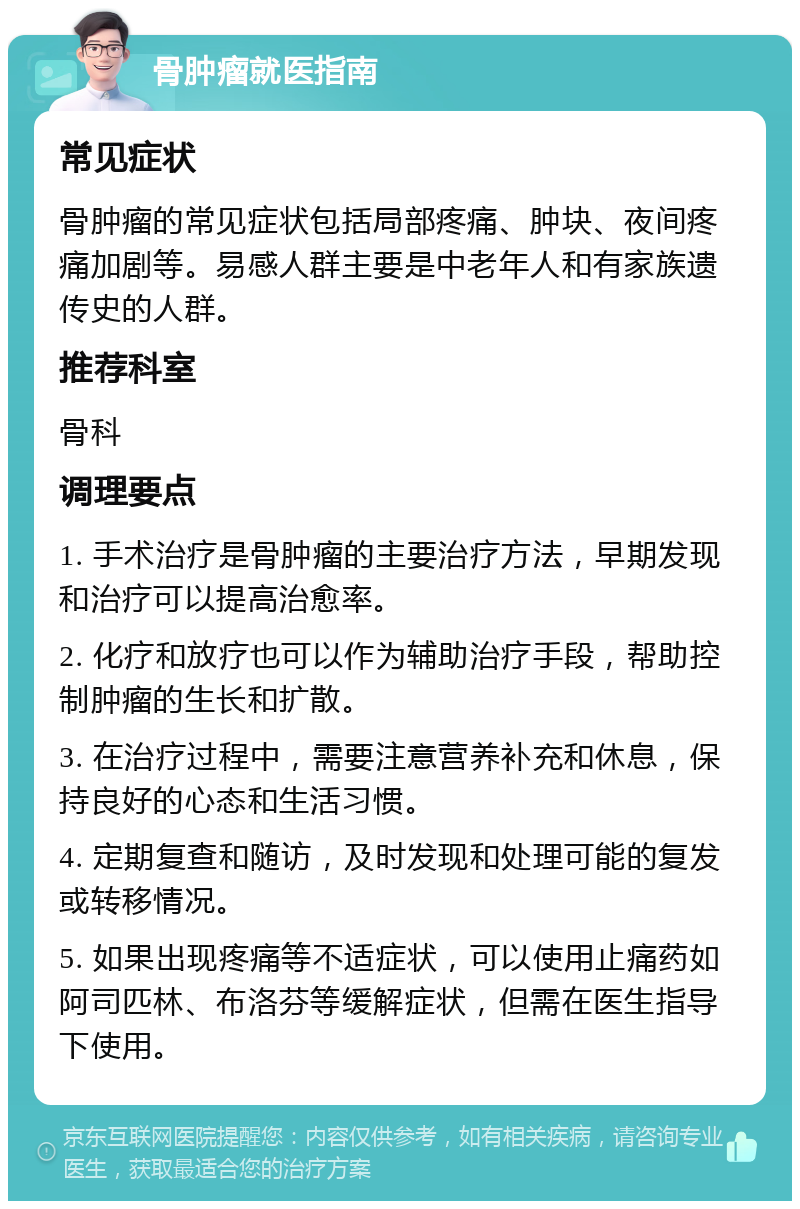 骨肿瘤就医指南 常见症状 骨肿瘤的常见症状包括局部疼痛、肿块、夜间疼痛加剧等。易感人群主要是中老年人和有家族遗传史的人群。 推荐科室 骨科 调理要点 1. 手术治疗是骨肿瘤的主要治疗方法，早期发现和治疗可以提高治愈率。 2. 化疗和放疗也可以作为辅助治疗手段，帮助控制肿瘤的生长和扩散。 3. 在治疗过程中，需要注意营养补充和休息，保持良好的心态和生活习惯。 4. 定期复查和随访，及时发现和处理可能的复发或转移情况。 5. 如果出现疼痛等不适症状，可以使用止痛药如阿司匹林、布洛芬等缓解症状，但需在医生指导下使用。