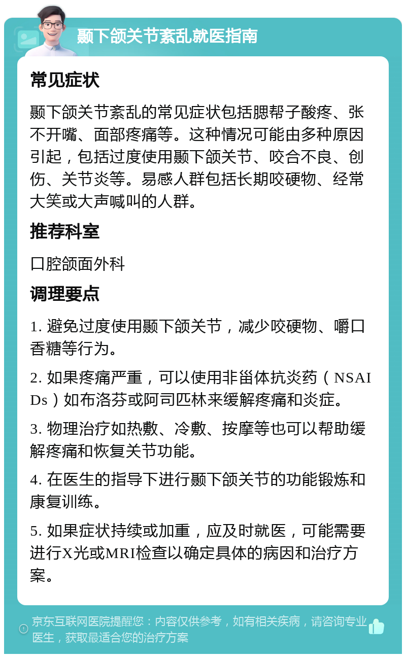 颞下颌关节紊乱就医指南 常见症状 颞下颌关节紊乱的常见症状包括腮帮子酸疼、张不开嘴、面部疼痛等。这种情况可能由多种原因引起，包括过度使用颞下颌关节、咬合不良、创伤、关节炎等。易感人群包括长期咬硬物、经常大笑或大声喊叫的人群。 推荐科室 口腔颌面外科 调理要点 1. 避免过度使用颞下颌关节，减少咬硬物、嚼口香糖等行为。 2. 如果疼痛严重，可以使用非甾体抗炎药（NSAIDs）如布洛芬或阿司匹林来缓解疼痛和炎症。 3. 物理治疗如热敷、冷敷、按摩等也可以帮助缓解疼痛和恢复关节功能。 4. 在医生的指导下进行颞下颌关节的功能锻炼和康复训练。 5. 如果症状持续或加重，应及时就医，可能需要进行X光或MRI检查以确定具体的病因和治疗方案。