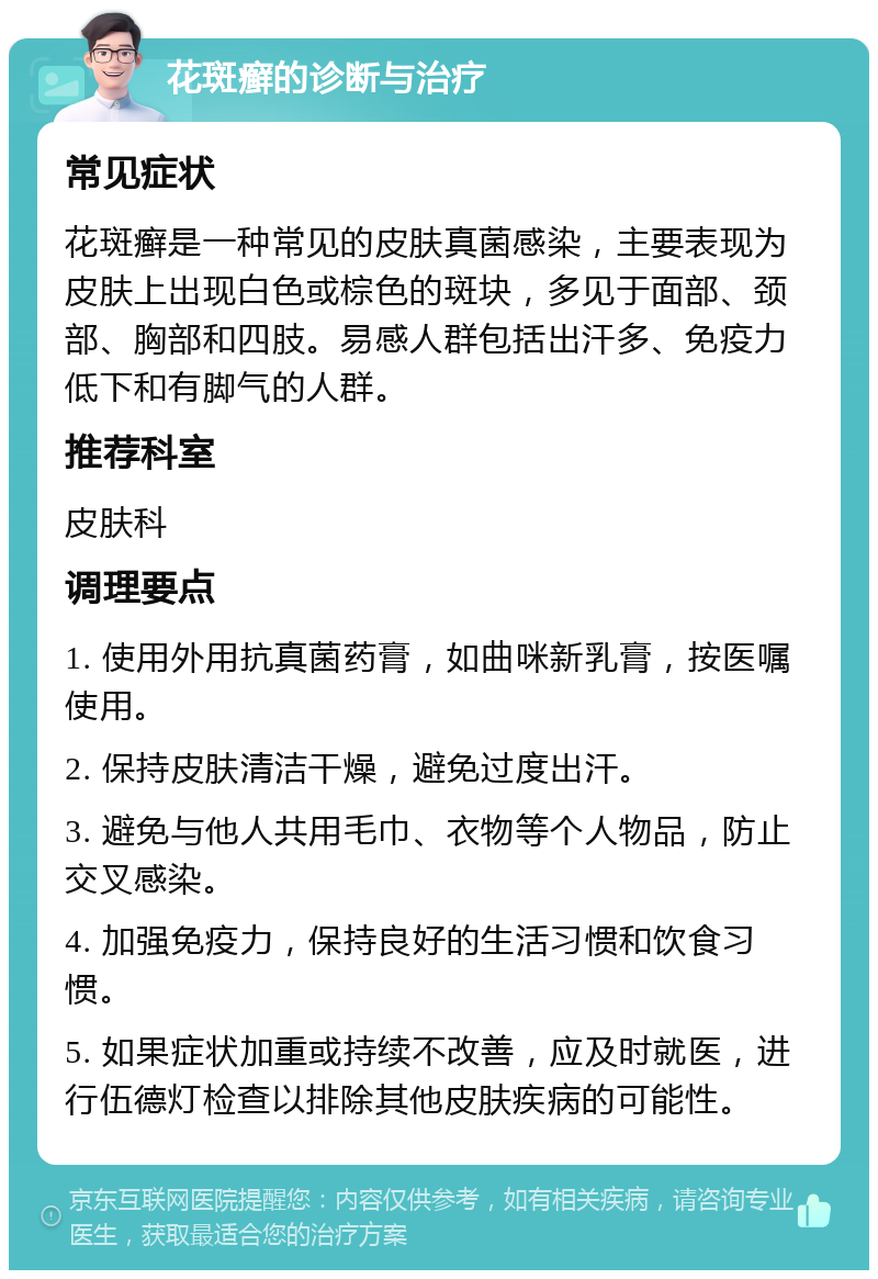 花斑癣的诊断与治疗 常见症状 花斑癣是一种常见的皮肤真菌感染，主要表现为皮肤上出现白色或棕色的斑块，多见于面部、颈部、胸部和四肢。易感人群包括出汗多、免疫力低下和有脚气的人群。 推荐科室 皮肤科 调理要点 1. 使用外用抗真菌药膏，如曲咪新乳膏，按医嘱使用。 2. 保持皮肤清洁干燥，避免过度出汗。 3. 避免与他人共用毛巾、衣物等个人物品，防止交叉感染。 4. 加强免疫力，保持良好的生活习惯和饮食习惯。 5. 如果症状加重或持续不改善，应及时就医，进行伍德灯检查以排除其他皮肤疾病的可能性。