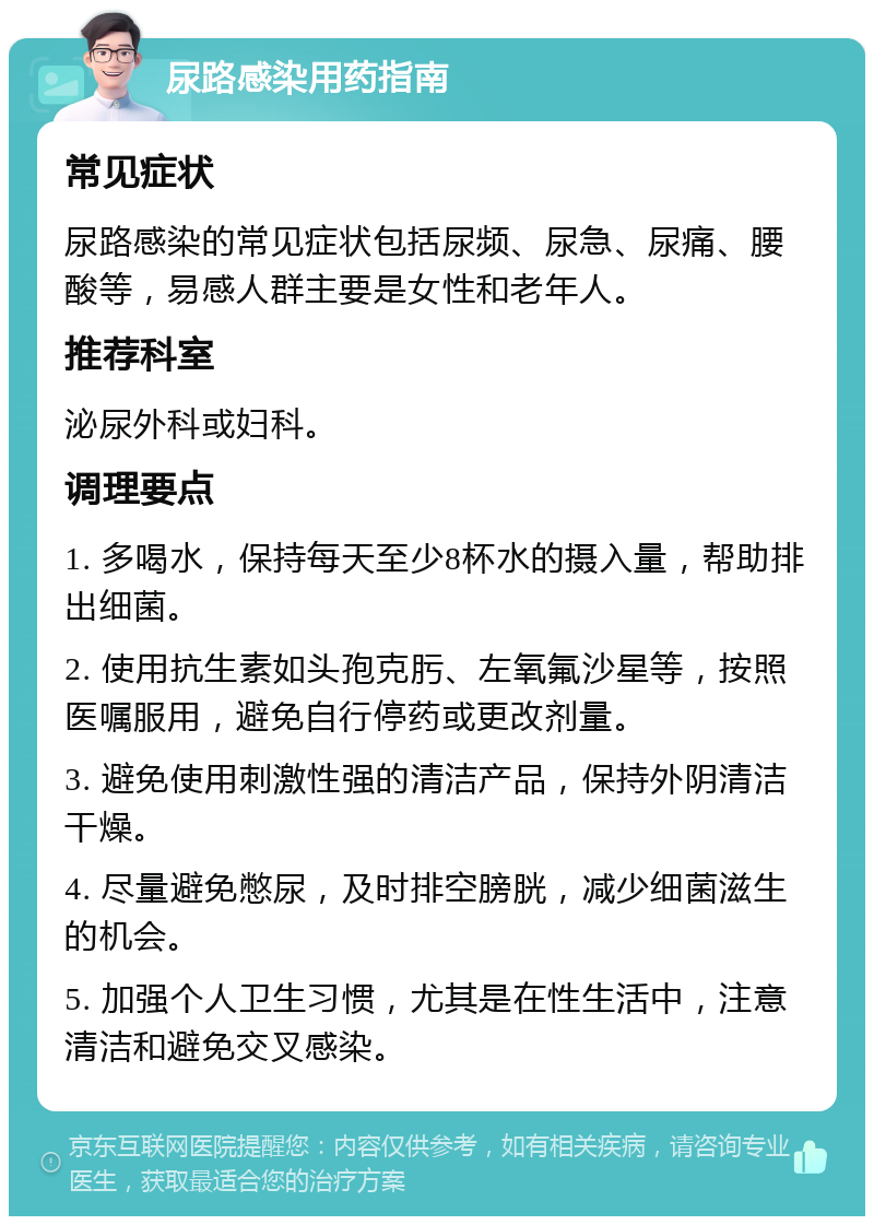 尿路感染用药指南 常见症状 尿路感染的常见症状包括尿频、尿急、尿痛、腰酸等，易感人群主要是女性和老年人。 推荐科室 泌尿外科或妇科。 调理要点 1. 多喝水，保持每天至少8杯水的摄入量，帮助排出细菌。 2. 使用抗生素如头孢克肟、左氧氟沙星等，按照医嘱服用，避免自行停药或更改剂量。 3. 避免使用刺激性强的清洁产品，保持外阴清洁干燥。 4. 尽量避免憋尿，及时排空膀胱，减少细菌滋生的机会。 5. 加强个人卫生习惯，尤其是在性生活中，注意清洁和避免交叉感染。