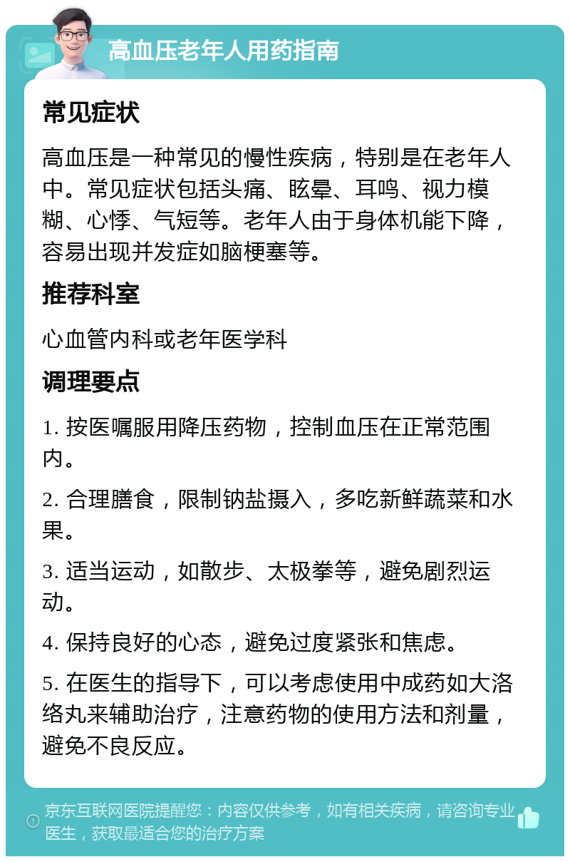 高血压老年人用药指南 常见症状 高血压是一种常见的慢性疾病，特别是在老年人中。常见症状包括头痛、眩晕、耳鸣、视力模糊、心悸、气短等。老年人由于身体机能下降，容易出现并发症如脑梗塞等。 推荐科室 心血管内科或老年医学科 调理要点 1. 按医嘱服用降压药物，控制血压在正常范围内。 2. 合理膳食，限制钠盐摄入，多吃新鲜蔬菜和水果。 3. 适当运动，如散步、太极拳等，避免剧烈运动。 4. 保持良好的心态，避免过度紧张和焦虑。 5. 在医生的指导下，可以考虑使用中成药如大洛络丸来辅助治疗，注意药物的使用方法和剂量，避免不良反应。