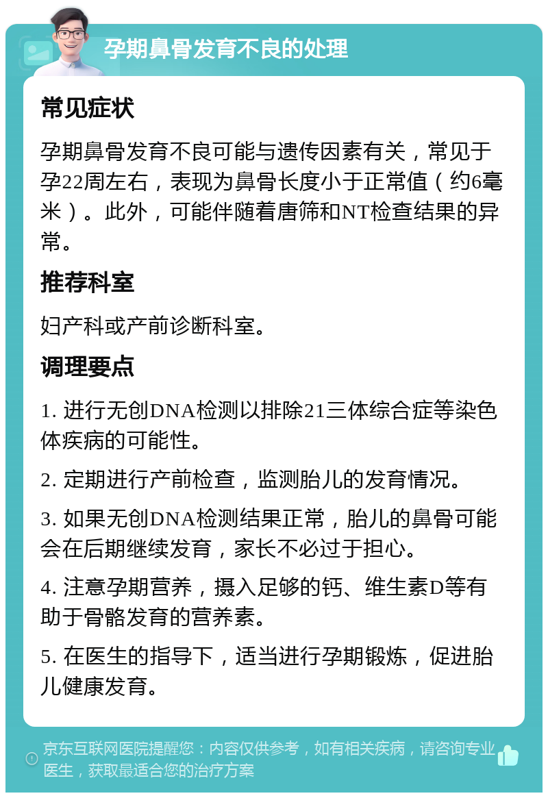 孕期鼻骨发育不良的处理 常见症状 孕期鼻骨发育不良可能与遗传因素有关，常见于孕22周左右，表现为鼻骨长度小于正常值（约6毫米）。此外，可能伴随着唐筛和NT检查结果的异常。 推荐科室 妇产科或产前诊断科室。 调理要点 1. 进行无创DNA检测以排除21三体综合症等染色体疾病的可能性。 2. 定期进行产前检查，监测胎儿的发育情况。 3. 如果无创DNA检测结果正常，胎儿的鼻骨可能会在后期继续发育，家长不必过于担心。 4. 注意孕期营养，摄入足够的钙、维生素D等有助于骨骼发育的营养素。 5. 在医生的指导下，适当进行孕期锻炼，促进胎儿健康发育。