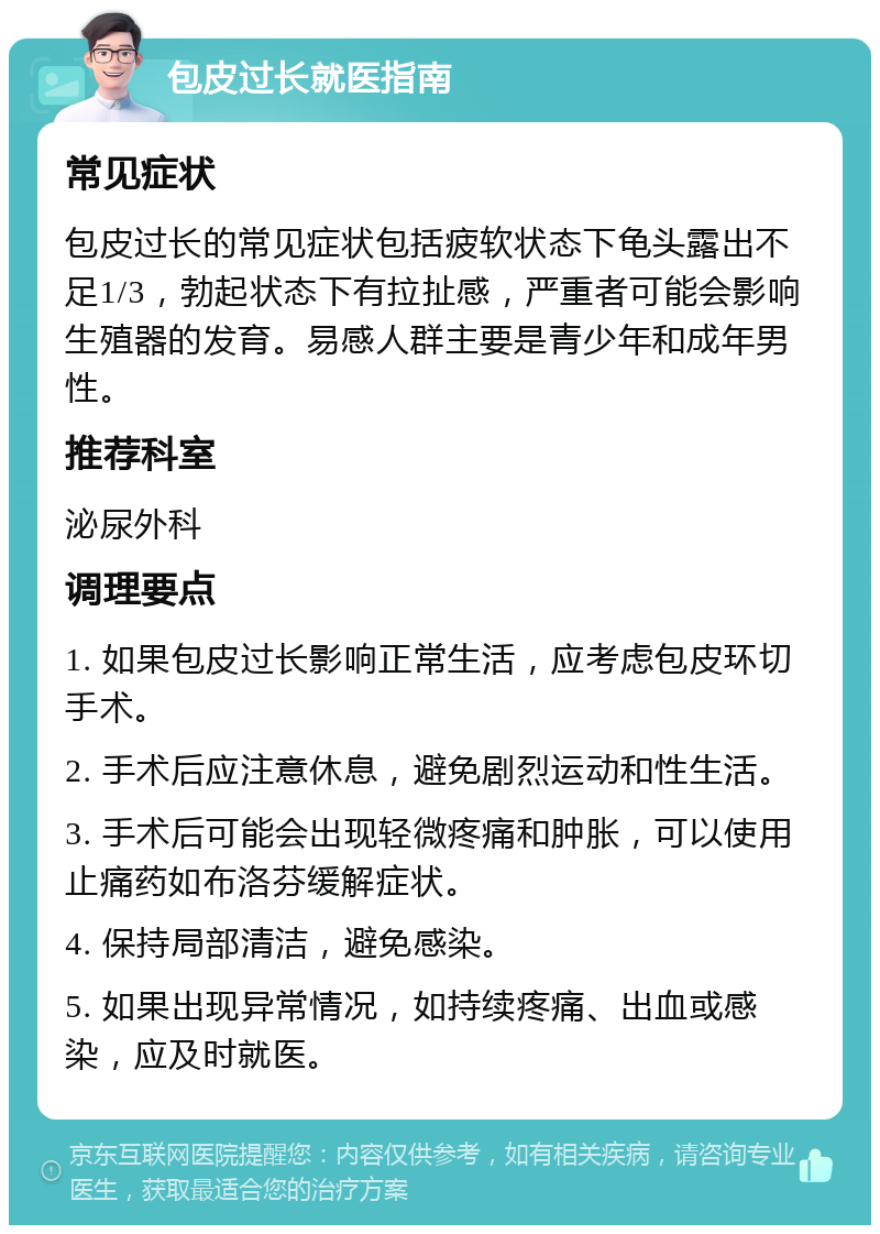 包皮过长就医指南 常见症状 包皮过长的常见症状包括疲软状态下龟头露出不足1/3，勃起状态下有拉扯感，严重者可能会影响生殖器的发育。易感人群主要是青少年和成年男性。 推荐科室 泌尿外科 调理要点 1. 如果包皮过长影响正常生活，应考虑包皮环切手术。 2. 手术后应注意休息，避免剧烈运动和性生活。 3. 手术后可能会出现轻微疼痛和肿胀，可以使用止痛药如布洛芬缓解症状。 4. 保持局部清洁，避免感染。 5. 如果出现异常情况，如持续疼痛、出血或感染，应及时就医。