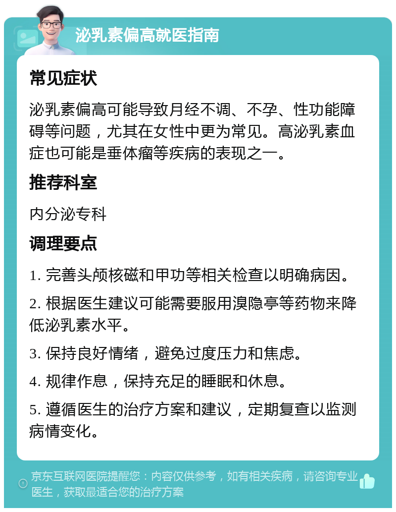 泌乳素偏高就医指南 常见症状 泌乳素偏高可能导致月经不调、不孕、性功能障碍等问题，尤其在女性中更为常见。高泌乳素血症也可能是垂体瘤等疾病的表现之一。 推荐科室 内分泌专科 调理要点 1. 完善头颅核磁和甲功等相关检查以明确病因。 2. 根据医生建议可能需要服用溴隐亭等药物来降低泌乳素水平。 3. 保持良好情绪，避免过度压力和焦虑。 4. 规律作息，保持充足的睡眠和休息。 5. 遵循医生的治疗方案和建议，定期复查以监测病情变化。