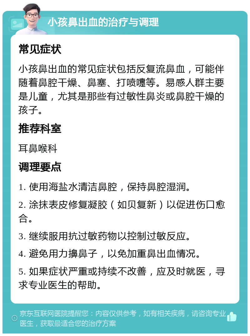 小孩鼻出血的治疗与调理 常见症状 小孩鼻出血的常见症状包括反复流鼻血，可能伴随着鼻腔干燥、鼻塞、打喷嚏等。易感人群主要是儿童，尤其是那些有过敏性鼻炎或鼻腔干燥的孩子。 推荐科室 耳鼻喉科 调理要点 1. 使用海盐水清洁鼻腔，保持鼻腔湿润。 2. 涂抹表皮修复凝胶（如贝复新）以促进伤口愈合。 3. 继续服用抗过敏药物以控制过敏反应。 4. 避免用力擤鼻子，以免加重鼻出血情况。 5. 如果症状严重或持续不改善，应及时就医，寻求专业医生的帮助。