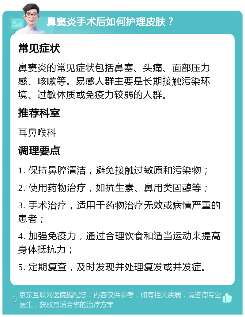 鼻窦炎手术后如何护理皮肤？ 常见症状 鼻窦炎的常见症状包括鼻塞、头痛、面部压力感、咳嗽等。易感人群主要是长期接触污染环境、过敏体质或免疫力较弱的人群。 推荐科室 耳鼻喉科 调理要点 1. 保持鼻腔清洁，避免接触过敏原和污染物； 2. 使用药物治疗，如抗生素、鼻用类固醇等； 3. 手术治疗，适用于药物治疗无效或病情严重的患者； 4. 加强免疫力，通过合理饮食和适当运动来提高身体抵抗力； 5. 定期复查，及时发现并处理复发或并发症。