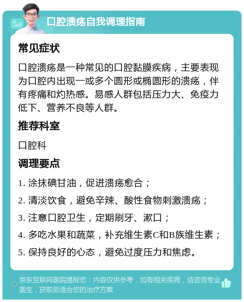 口腔溃疡自我调理指南 常见症状 口腔溃疡是一种常见的口腔黏膜疾病，主要表现为口腔内出现一或多个圆形或椭圆形的溃疡，伴有疼痛和灼热感。易感人群包括压力大、免疫力低下、营养不良等人群。 推荐科室 口腔科 调理要点 1. 涂抹碘甘油，促进溃疡愈合； 2. 清淡饮食，避免辛辣、酸性食物刺激溃疡； 3. 注意口腔卫生，定期刷牙、漱口； 4. 多吃水果和蔬菜，补充维生素C和B族维生素； 5. 保持良好的心态，避免过度压力和焦虑。