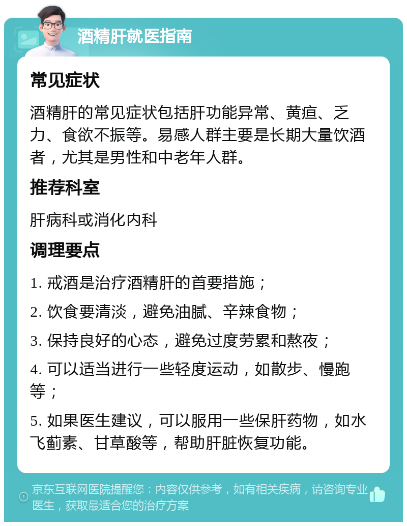 酒精肝就医指南 常见症状 酒精肝的常见症状包括肝功能异常、黄疸、乏力、食欲不振等。易感人群主要是长期大量饮酒者，尤其是男性和中老年人群。 推荐科室 肝病科或消化内科 调理要点 1. 戒酒是治疗酒精肝的首要措施； 2. 饮食要清淡，避免油腻、辛辣食物； 3. 保持良好的心态，避免过度劳累和熬夜； 4. 可以适当进行一些轻度运动，如散步、慢跑等； 5. 如果医生建议，可以服用一些保肝药物，如水飞蓟素、甘草酸等，帮助肝脏恢复功能。