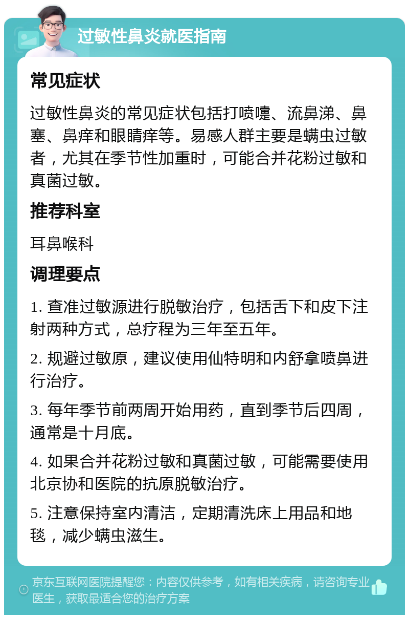 过敏性鼻炎就医指南 常见症状 过敏性鼻炎的常见症状包括打喷嚏、流鼻涕、鼻塞、鼻痒和眼睛痒等。易感人群主要是螨虫过敏者，尤其在季节性加重时，可能合并花粉过敏和真菌过敏。 推荐科室 耳鼻喉科 调理要点 1. 查准过敏源进行脱敏治疗，包括舌下和皮下注射两种方式，总疗程为三年至五年。 2. 规避过敏原，建议使用仙特明和内舒拿喷鼻进行治疗。 3. 每年季节前两周开始用药，直到季节后四周，通常是十月底。 4. 如果合并花粉过敏和真菌过敏，可能需要使用北京协和医院的抗原脱敏治疗。 5. 注意保持室内清洁，定期清洗床上用品和地毯，减少螨虫滋生。