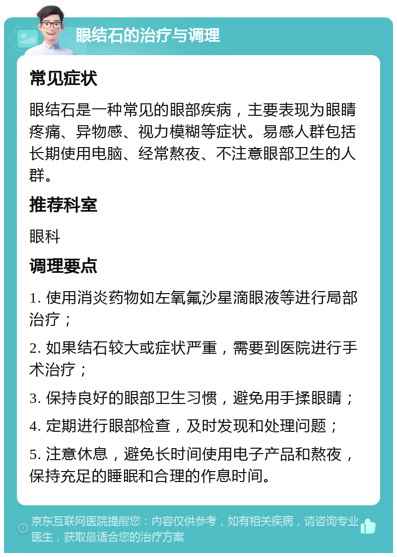 眼结石的治疗与调理 常见症状 眼结石是一种常见的眼部疾病，主要表现为眼睛疼痛、异物感、视力模糊等症状。易感人群包括长期使用电脑、经常熬夜、不注意眼部卫生的人群。 推荐科室 眼科 调理要点 1. 使用消炎药物如左氧氟沙星滴眼液等进行局部治疗； 2. 如果结石较大或症状严重，需要到医院进行手术治疗； 3. 保持良好的眼部卫生习惯，避免用手揉眼睛； 4. 定期进行眼部检查，及时发现和处理问题； 5. 注意休息，避免长时间使用电子产品和熬夜，保持充足的睡眠和合理的作息时间。