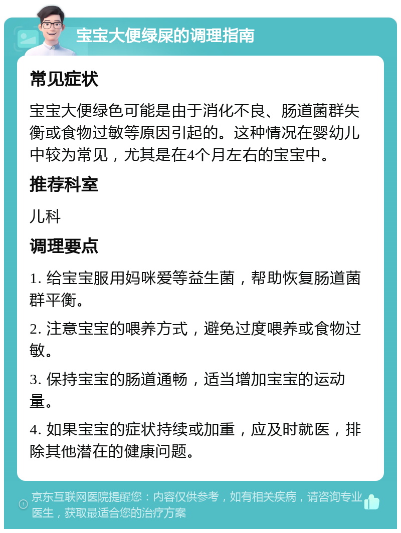 宝宝大便绿屎的调理指南 常见症状 宝宝大便绿色可能是由于消化不良、肠道菌群失衡或食物过敏等原因引起的。这种情况在婴幼儿中较为常见，尤其是在4个月左右的宝宝中。 推荐科室 儿科 调理要点 1. 给宝宝服用妈咪爱等益生菌，帮助恢复肠道菌群平衡。 2. 注意宝宝的喂养方式，避免过度喂养或食物过敏。 3. 保持宝宝的肠道通畅，适当增加宝宝的运动量。 4. 如果宝宝的症状持续或加重，应及时就医，排除其他潜在的健康问题。