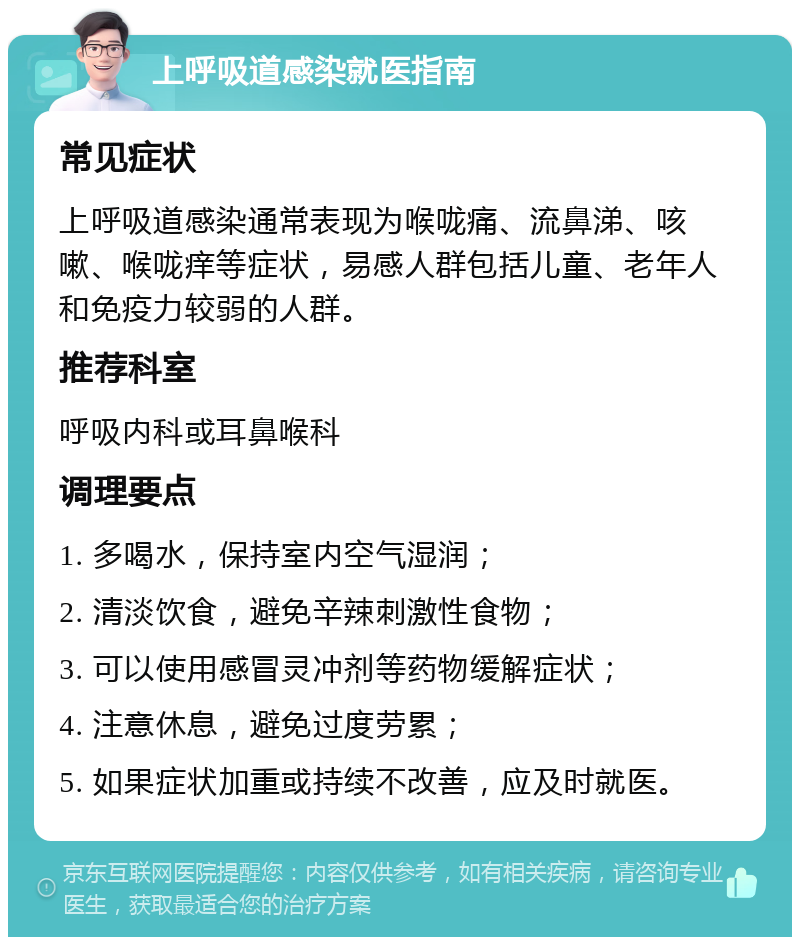 上呼吸道感染就医指南 常见症状 上呼吸道感染通常表现为喉咙痛、流鼻涕、咳嗽、喉咙痒等症状，易感人群包括儿童、老年人和免疫力较弱的人群。 推荐科室 呼吸内科或耳鼻喉科 调理要点 1. 多喝水，保持室内空气湿润； 2. 清淡饮食，避免辛辣刺激性食物； 3. 可以使用感冒灵冲剂等药物缓解症状； 4. 注意休息，避免过度劳累； 5. 如果症状加重或持续不改善，应及时就医。