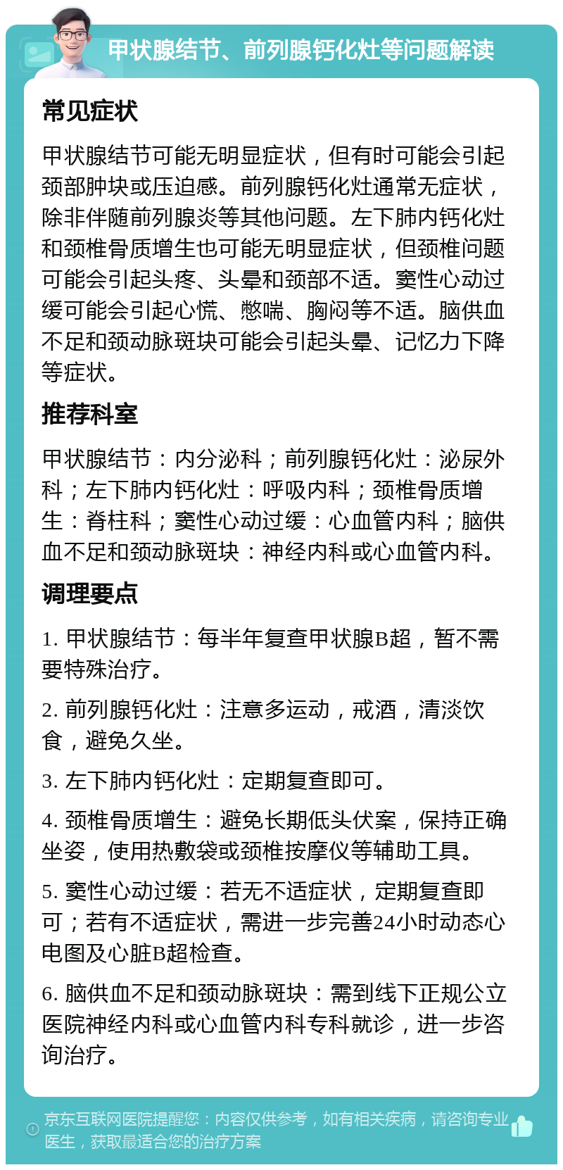 甲状腺结节、前列腺钙化灶等问题解读 常见症状 甲状腺结节可能无明显症状，但有时可能会引起颈部肿块或压迫感。前列腺钙化灶通常无症状，除非伴随前列腺炎等其他问题。左下肺内钙化灶和颈椎骨质增生也可能无明显症状，但颈椎问题可能会引起头疼、头晕和颈部不适。窦性心动过缓可能会引起心慌、憋喘、胸闷等不适。脑供血不足和颈动脉斑块可能会引起头晕、记忆力下降等症状。 推荐科室 甲状腺结节：内分泌科；前列腺钙化灶：泌尿外科；左下肺内钙化灶：呼吸内科；颈椎骨质增生：脊柱科；窦性心动过缓：心血管内科；脑供血不足和颈动脉斑块：神经内科或心血管内科。 调理要点 1. 甲状腺结节：每半年复查甲状腺B超，暂不需要特殊治疗。 2. 前列腺钙化灶：注意多运动，戒酒，清淡饮食，避免久坐。 3. 左下肺内钙化灶：定期复查即可。 4. 颈椎骨质增生：避免长期低头伏案，保持正确坐姿，使用热敷袋或颈椎按摩仪等辅助工具。 5. 窦性心动过缓：若无不适症状，定期复查即可；若有不适症状，需进一步完善24小时动态心电图及心脏B超检查。 6. 脑供血不足和颈动脉斑块：需到线下正规公立医院神经内科或心血管内科专科就诊，进一步咨询治疗。