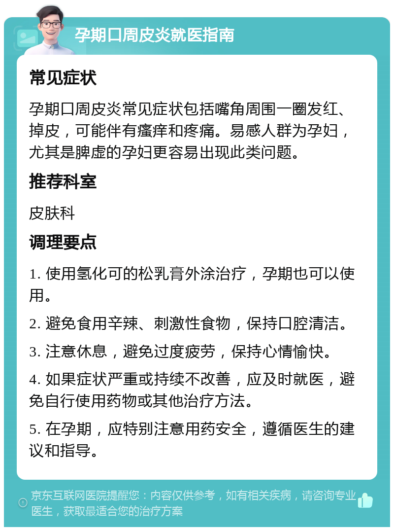 孕期口周皮炎就医指南 常见症状 孕期口周皮炎常见症状包括嘴角周围一圈发红、掉皮，可能伴有瘙痒和疼痛。易感人群为孕妇，尤其是脾虚的孕妇更容易出现此类问题。 推荐科室 皮肤科 调理要点 1. 使用氢化可的松乳膏外涂治疗，孕期也可以使用。 2. 避免食用辛辣、刺激性食物，保持口腔清洁。 3. 注意休息，避免过度疲劳，保持心情愉快。 4. 如果症状严重或持续不改善，应及时就医，避免自行使用药物或其他治疗方法。 5. 在孕期，应特别注意用药安全，遵循医生的建议和指导。