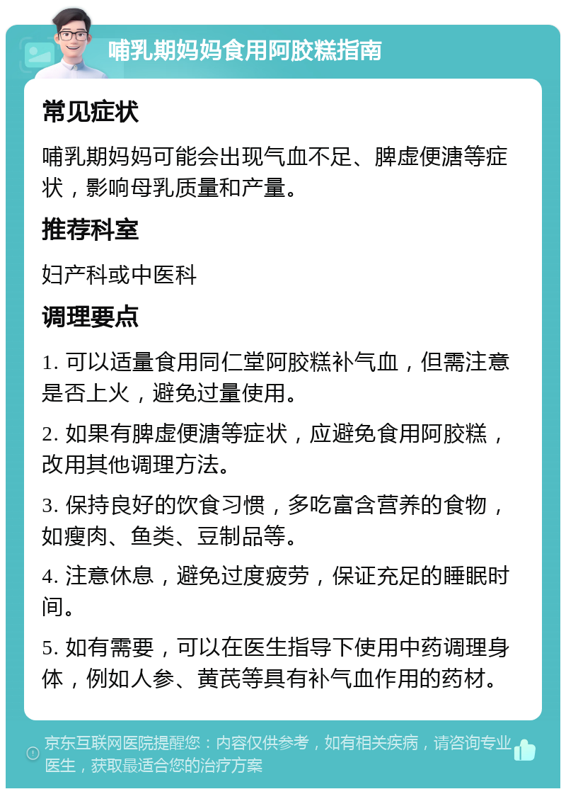 哺乳期妈妈食用阿胶糕指南 常见症状 哺乳期妈妈可能会出现气血不足、脾虚便溏等症状，影响母乳质量和产量。 推荐科室 妇产科或中医科 调理要点 1. 可以适量食用同仁堂阿胶糕补气血，但需注意是否上火，避免过量使用。 2. 如果有脾虚便溏等症状，应避免食用阿胶糕，改用其他调理方法。 3. 保持良好的饮食习惯，多吃富含营养的食物，如瘦肉、鱼类、豆制品等。 4. 注意休息，避免过度疲劳，保证充足的睡眠时间。 5. 如有需要，可以在医生指导下使用中药调理身体，例如人参、黄芪等具有补气血作用的药材。