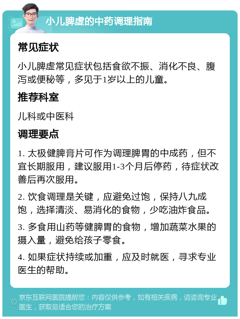 小儿脾虚的中药调理指南 常见症状 小儿脾虚常见症状包括食欲不振、消化不良、腹泻或便秘等，多见于1岁以上的儿童。 推荐科室 儿科或中医科 调理要点 1. 太极健脾膏片可作为调理脾胃的中成药，但不宜长期服用，建议服用1-3个月后停药，待症状改善后再次服用。 2. 饮食调理是关键，应避免过饱，保持八九成饱，选择清淡、易消化的食物，少吃油炸食品。 3. 多食用山药等健脾胃的食物，增加蔬菜水果的摄入量，避免给孩子零食。 4. 如果症状持续或加重，应及时就医，寻求专业医生的帮助。