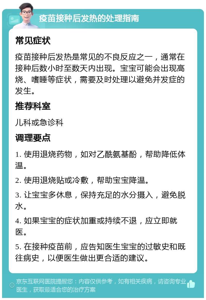 疫苗接种后发热的处理指南 常见症状 疫苗接种后发热是常见的不良反应之一，通常在接种后数小时至数天内出现。宝宝可能会出现高烧、嗜睡等症状，需要及时处理以避免并发症的发生。 推荐科室 儿科或急诊科 调理要点 1. 使用退烧药物，如对乙酰氨基酚，帮助降低体温。 2. 使用退烧贴或冷敷，帮助宝宝降温。 3. 让宝宝多休息，保持充足的水分摄入，避免脱水。 4. 如果宝宝的症状加重或持续不退，应立即就医。 5. 在接种疫苗前，应告知医生宝宝的过敏史和既往病史，以便医生做出更合适的建议。