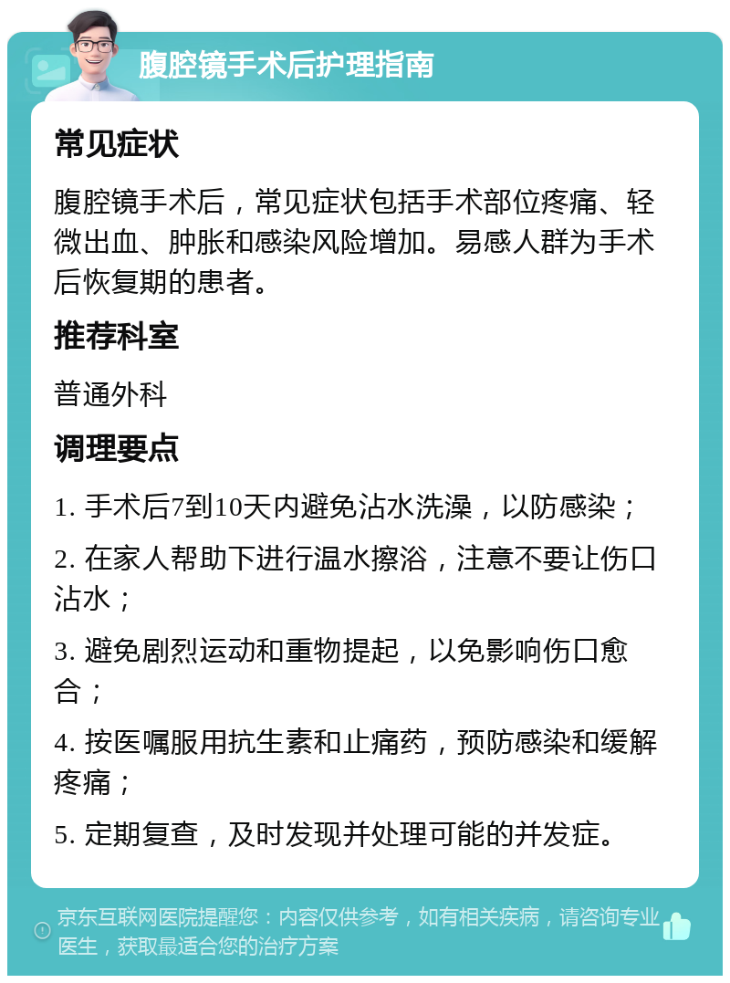 腹腔镜手术后护理指南 常见症状 腹腔镜手术后，常见症状包括手术部位疼痛、轻微出血、肿胀和感染风险增加。易感人群为手术后恢复期的患者。 推荐科室 普通外科 调理要点 1. 手术后7到10天内避免沾水洗澡，以防感染； 2. 在家人帮助下进行温水擦浴，注意不要让伤口沾水； 3. 避免剧烈运动和重物提起，以免影响伤口愈合； 4. 按医嘱服用抗生素和止痛药，预防感染和缓解疼痛； 5. 定期复查，及时发现并处理可能的并发症。