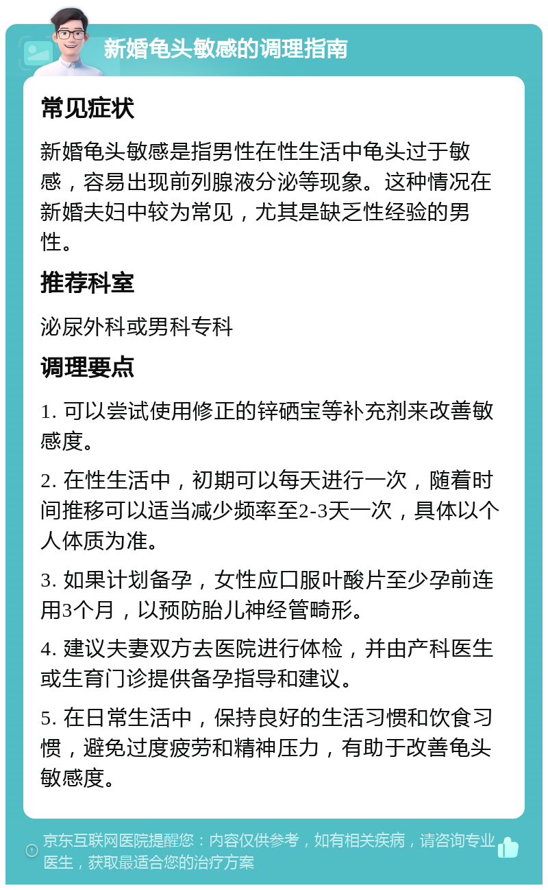 新婚龟头敏感的调理指南 常见症状 新婚龟头敏感是指男性在性生活中龟头过于敏感，容易出现前列腺液分泌等现象。这种情况在新婚夫妇中较为常见，尤其是缺乏性经验的男性。 推荐科室 泌尿外科或男科专科 调理要点 1. 可以尝试使用修正的锌硒宝等补充剂来改善敏感度。 2. 在性生活中，初期可以每天进行一次，随着时间推移可以适当减少频率至2-3天一次，具体以个人体质为准。 3. 如果计划备孕，女性应口服叶酸片至少孕前连用3个月，以预防胎儿神经管畸形。 4. 建议夫妻双方去医院进行体检，并由产科医生或生育门诊提供备孕指导和建议。 5. 在日常生活中，保持良好的生活习惯和饮食习惯，避免过度疲劳和精神压力，有助于改善龟头敏感度。