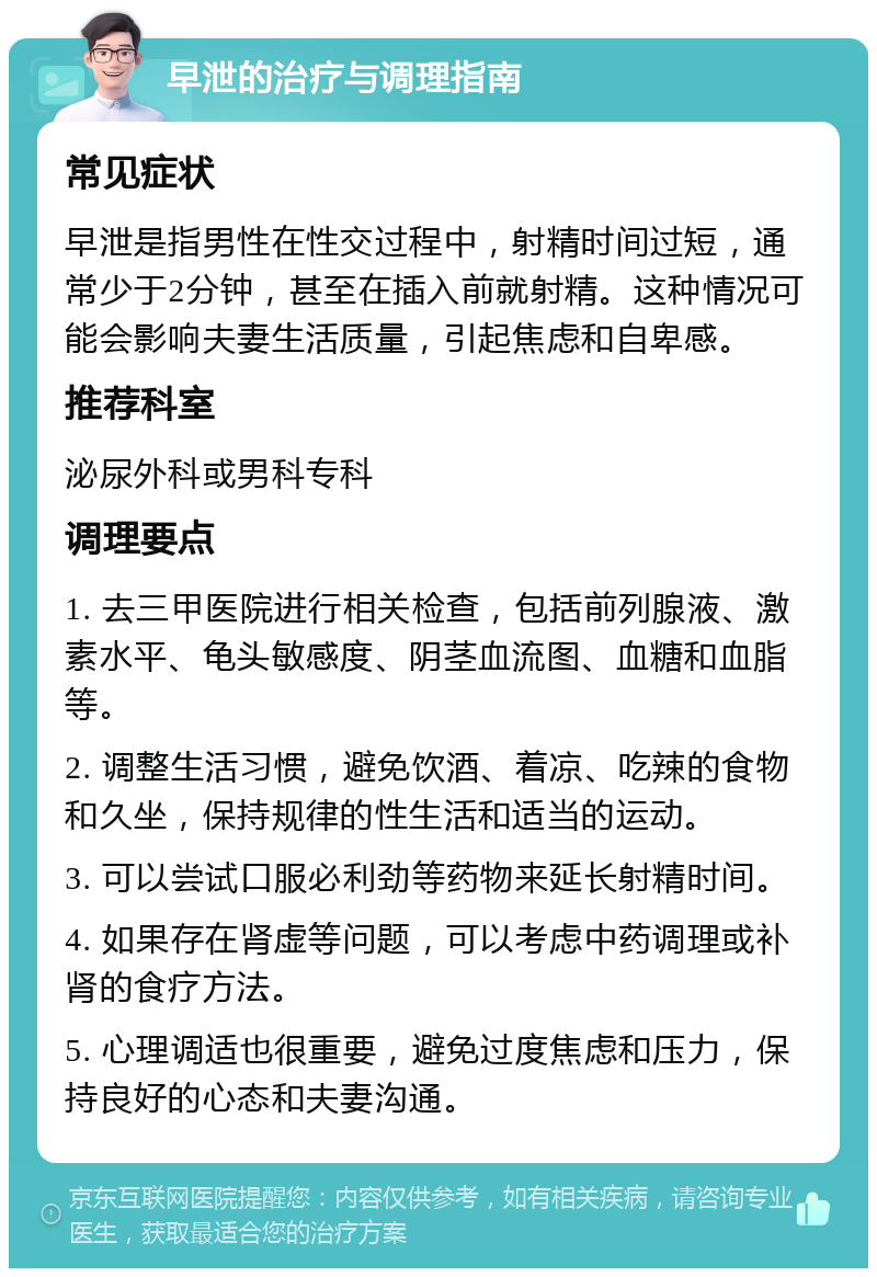 早泄的治疗与调理指南 常见症状 早泄是指男性在性交过程中，射精时间过短，通常少于2分钟，甚至在插入前就射精。这种情况可能会影响夫妻生活质量，引起焦虑和自卑感。 推荐科室 泌尿外科或男科专科 调理要点 1. 去三甲医院进行相关检查，包括前列腺液、激素水平、龟头敏感度、阴茎血流图、血糖和血脂等。 2. 调整生活习惯，避免饮酒、着凉、吃辣的食物和久坐，保持规律的性生活和适当的运动。 3. 可以尝试口服必利劲等药物来延长射精时间。 4. 如果存在肾虚等问题，可以考虑中药调理或补肾的食疗方法。 5. 心理调适也很重要，避免过度焦虑和压力，保持良好的心态和夫妻沟通。