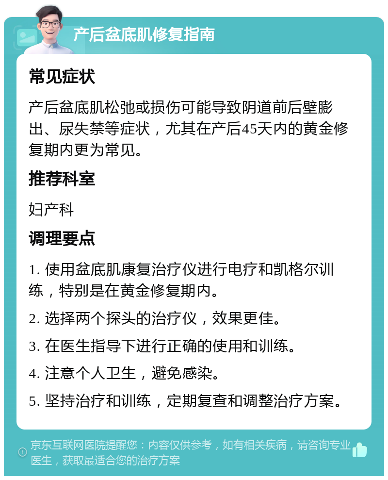 产后盆底肌修复指南 常见症状 产后盆底肌松弛或损伤可能导致阴道前后壁膨出、尿失禁等症状，尤其在产后45天内的黄金修复期内更为常见。 推荐科室 妇产科 调理要点 1. 使用盆底肌康复治疗仪进行电疗和凯格尔训练，特别是在黄金修复期内。 2. 选择两个探头的治疗仪，效果更佳。 3. 在医生指导下进行正确的使用和训练。 4. 注意个人卫生，避免感染。 5. 坚持治疗和训练，定期复查和调整治疗方案。