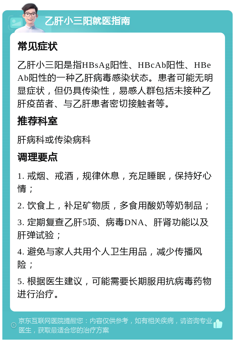 乙肝小三阳就医指南 常见症状 乙肝小三阳是指HBsAg阳性、HBcAb阳性、HBeAb阳性的一种乙肝病毒感染状态。患者可能无明显症状，但仍具传染性，易感人群包括未接种乙肝疫苗者、与乙肝患者密切接触者等。 推荐科室 肝病科或传染病科 调理要点 1. 戒烟、戒酒，规律休息，充足睡眠，保持好心情； 2. 饮食上，补足矿物质，多食用酸奶等奶制品； 3. 定期复查乙肝5项、病毒DNA、肝肾功能以及肝弹试验； 4. 避免与家人共用个人卫生用品，减少传播风险； 5. 根据医生建议，可能需要长期服用抗病毒药物进行治疗。