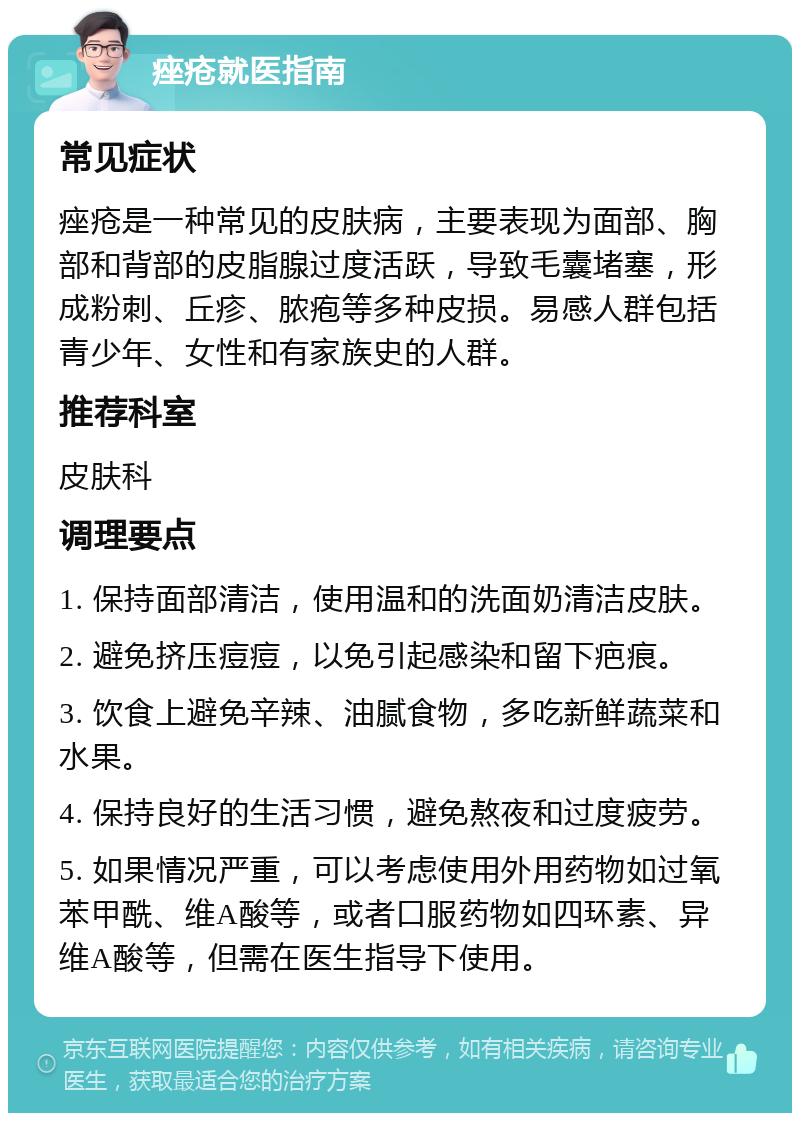 痤疮就医指南 常见症状 痤疮是一种常见的皮肤病，主要表现为面部、胸部和背部的皮脂腺过度活跃，导致毛囊堵塞，形成粉刺、丘疹、脓疱等多种皮损。易感人群包括青少年、女性和有家族史的人群。 推荐科室 皮肤科 调理要点 1. 保持面部清洁，使用温和的洗面奶清洁皮肤。 2. 避免挤压痘痘，以免引起感染和留下疤痕。 3. 饮食上避免辛辣、油腻食物，多吃新鲜蔬菜和水果。 4. 保持良好的生活习惯，避免熬夜和过度疲劳。 5. 如果情况严重，可以考虑使用外用药物如过氧苯甲酰、维A酸等，或者口服药物如四环素、异维A酸等，但需在医生指导下使用。