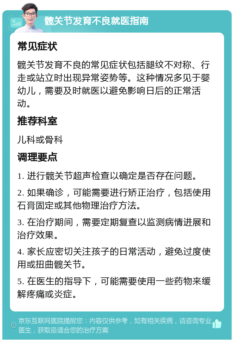 髋关节发育不良就医指南 常见症状 髋关节发育不良的常见症状包括腿纹不对称、行走或站立时出现异常姿势等。这种情况多见于婴幼儿，需要及时就医以避免影响日后的正常活动。 推荐科室 儿科或骨科 调理要点 1. 进行髋关节超声检查以确定是否存在问题。 2. 如果确诊，可能需要进行矫正治疗，包括使用石膏固定或其他物理治疗方法。 3. 在治疗期间，需要定期复查以监测病情进展和治疗效果。 4. 家长应密切关注孩子的日常活动，避免过度使用或扭曲髋关节。 5. 在医生的指导下，可能需要使用一些药物来缓解疼痛或炎症。