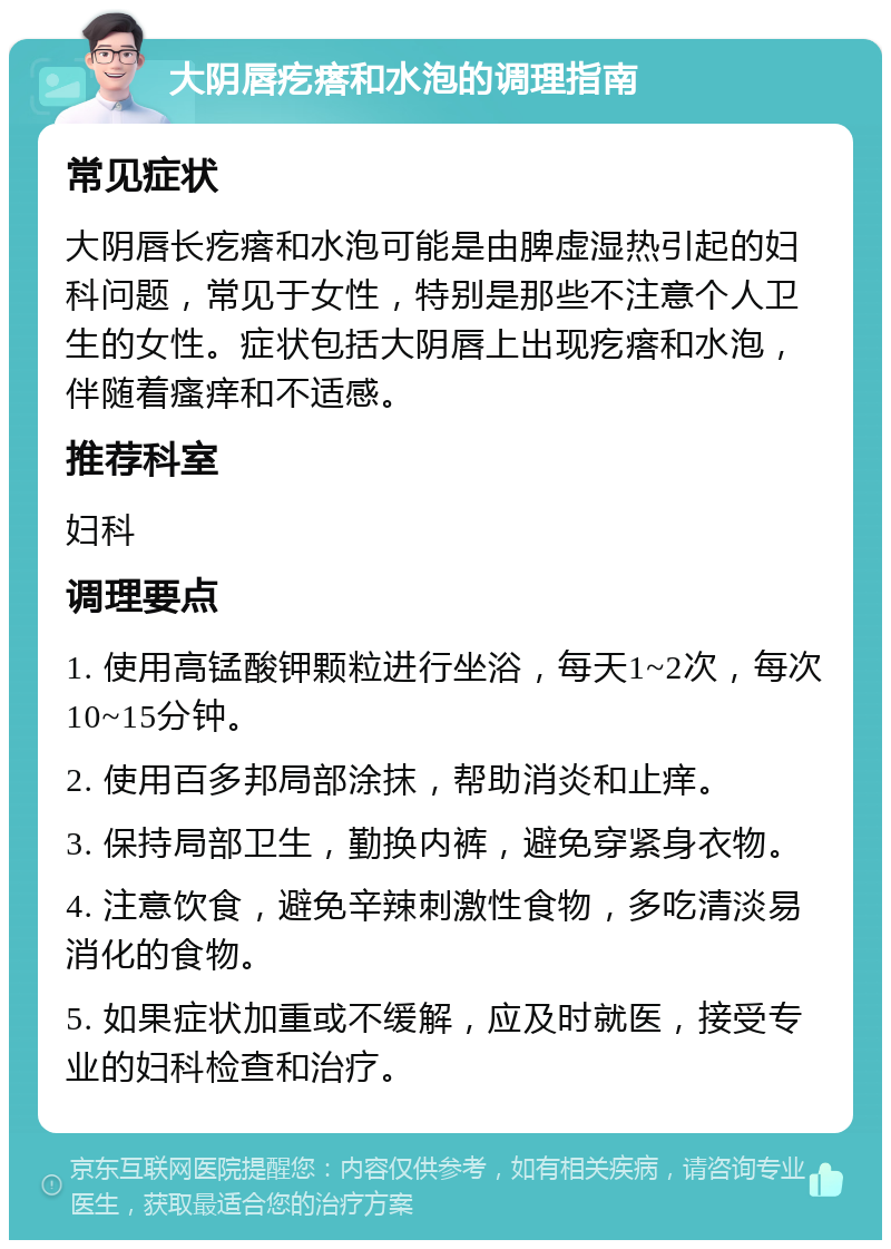 大阴唇疙瘩和水泡的调理指南 常见症状 大阴唇长疙瘩和水泡可能是由脾虚湿热引起的妇科问题，常见于女性，特别是那些不注意个人卫生的女性。症状包括大阴唇上出现疙瘩和水泡，伴随着瘙痒和不适感。 推荐科室 妇科 调理要点 1. 使用高锰酸钾颗粒进行坐浴，每天1~2次，每次10~15分钟。 2. 使用百多邦局部涂抹，帮助消炎和止痒。 3. 保持局部卫生，勤换内裤，避免穿紧身衣物。 4. 注意饮食，避免辛辣刺激性食物，多吃清淡易消化的食物。 5. 如果症状加重或不缓解，应及时就医，接受专业的妇科检查和治疗。